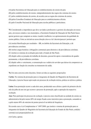 (A) pelas Secretarias de Educação para os estabelecimentos de ensino do país.
(B) pelos estabelecimentos de ensino, independentemente das regras dos sistemas de ensino.
(C) pelos estabelecimentos de ensino, de acordo com as regras dos sistemas de ensino.
(D) pelos Conselhos Estaduais de Educação para os estabelecimentos oficiais.
(E) pelo Conselho Nacional de Educação para escolas públicas e particulares.


75. Considerando a importância que deve ser dada a professores e gestores da educação em nosso
país, em nossos estados e nos municípios, a Secretaria Estadual de Educação de São Paulo busca
apoiar gestores que cumpram as metas visando à melhoria e ao aprimoramento da qualidade do
ensino público. Entre as iniciativas nessa direção cita-se a lei/ decreto/parecer/ portaria que

(A) institui Bonificação por resultados – BR, no âmbito da Secretaria da Educação, e dá
providências correlatas.
(B) institui cargas horárias e obrigações contratuais para diretores e dá providências correlatas.
(C) institui os sistemas de avaliação para todo o Estado de São Paulo.
(D) dispõe sobre as jornadas de trabalho de docentes, pessoal de apoio e merendeiras do quadro
permanente, e dá providências correlatas.
(E) dispõe sobre o vencimento, a remuneração ou o salário do servidor que deixar de comparecer ao
expediente em função de consultas ou tratamento de saúde.


76. Em uma conversa entre docentes, foram ouvidas as seguintes proposições:

Carlos: No sistema de promoção para os integrantes do Quadro do Magistério da Secretaria de
Educação, é preciso buscar aprovação em processo de avaliação teórica, prática ou teórica e prática.


Luisa: Essa promoção ocorre a cada dois anos, produzindo seus efeitos a partir do primeiro dia do
mês de julho do ano em que ocorrer o processo de promoção, após a apuração da respectiva
avaliação.
Ana: Para participar do processo de avaliação, é preciso estar classificado na unidade de ensino ou
administrativa há pelo menos 80% do tempo fixado como interstício para a promoção, somando-se
a pelo menos 80% do máximo de pontos possível na tabela de frequência.

De acordo com a Lei Complementar n° 1097/2009, que institui o sistema de promoção para os
integrantes do Quadro do Magistério da Secretaria da Educação do Estado de São Paulo, está(ão)
correta(s) a(s) proposição(ões) de

(A) Carlos, apenas.
 