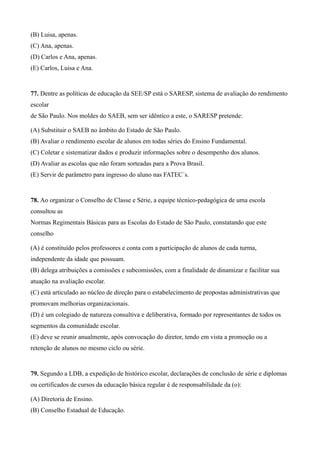 (B) Luisa, apenas.
(C) Ana, apenas.
(D) Carlos e Ana, apenas.
(E) Carlos, Luisa e Ana.


77. Dentre as políticas de educação da SEE/SP está o SARESP, sistema de avaliação do rendimento
escolar
de São Paulo. Nos moldes do SAEB, sem ser idêntico a este, o SARESP pretende:

(A) Substituir o SAEB no âmbito do Estado de São Paulo.
(B) Avaliar o rendimento escolar de alunos em todas séries do Ensino Fundamental.
(C) Coletar e sistematizar dados e produzir informações sobre o desempenho dos alunos.
(D) Avaliar as escolas que não foram sorteadas para a Prova Brasil.
(E) Servir de parâmetro para ingresso do aluno nas FATEC´s.


78. Ao organizar o Conselho de Classe e Série, a equipe técnico-pedagógica de uma escola
consultou as
Normas Regimentais Básicas para as Escolas do Estado de São Paulo, constatando que este
conselho

(A) é constituído pelos professores e conta com a participação de alunos de cada turma,
independente da idade que possuam.
(B) delega atribuições a comissões e subcomissões, com a finalidade de dinamizar e facilitar sua
atuação na avaliação escolar.
(C) está articulado ao núcleo de direção para o estabelecimento de propostas administrativas que
promovam melhorias organizacionais.
(D) é um colegiado de natureza consultiva e deliberativa, formado por representantes de todos os
segmentos da comunidade escolar.
(E) deve se reunir anualmente, após convocação do diretor, tendo em vista a promoção ou a
retenção de alunos no mesmo ciclo ou série.


79. Segundo a LDB, a expedição de histórico escolar, declarações de conclusão de série e diplomas
ou certificados de cursos da educação básica regular é de responsabilidade da (o):

(A) Diretoria de Ensino.
(B) Conselho Estadual de Educação.
 