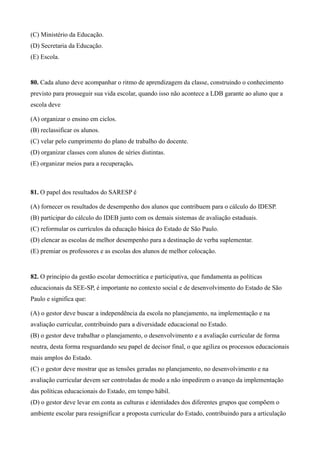 (C) Ministério da Educação.
(D) Secretaria da Educação.
(E) Escola.


80. Cada aluno deve acompanhar o ritmo de aprendizagem da classe, construindo o conhecimento
previsto para prosseguir sua vida escolar, quando isso não acontece a LDB garante ao aluno que a
escola deve

(A) organizar o ensino em ciclos.
(B) reclassificar os alunos.
(C) velar pelo cumprimento do plano de trabalho do docente.
(D) organizar classes com alunos de séries distintas.
(E) organizar meios para a recuperação.



81. O papel dos resultados do SARESP é

(A) fornecer os resultados de desempenho dos alunos que contribuem para o cálculo do IDESP.
(B) participar do cálculo do IDEB junto com os demais sistemas de avaliação estaduais.
(C) reformular os currículos da educação básica do Estado de São Paulo.
(D) elencar as escolas de melhor desempenho para a destinação de verba suplementar.
(E) premiar os professores e as escolas dos alunos de melhor colocação.


82. O princípio da gestão escolar democrática e participativa, que fundamenta as políticas
educacionais da SEE-SP, é importante no contexto social e de desenvolvimento do Estado de São
Paulo e significa que:

(A) o gestor deve buscar a independência da escola no planejamento, na implementação e na
avaliação curricular, contribuindo para a diversidade educacional no Estado.
(B) o gestor deve trabalhar o planejamento, o desenvolvimento e a avaliação curricular de forma
neutra, desta forma resguardando seu papel de decisor final, o que agiliza os processos educacionais
mais amplos do Estado.
(C) o gestor deve mostrar que as tensões geradas no planejamento, no desenvolvimento e na
avaliação curricular devem ser controladas de modo a não impedirem o avanço da implementação
das políticas educacionais do Estado, em tempo hábil.
(D) o gestor deve levar em conta as culturas e identidades dos diferentes grupos que compõem o
ambiente escolar para ressignificar a proposta curricular do Estado, contribuindo para a articulação
 