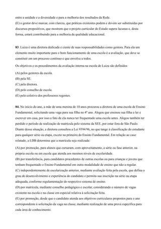 entre a unidade e a diversidade e para a melhoria dos resultados da Rede.
(E) o gestor deve marcar, com clareza, que práticas existentes podem e devem ser substituídas por
discursos propositivos, que mostrem que o projeto curricular do Estado supera lacunas e, desta
forma, estará contribuindo para a melhoria da qualidade educacional.


83. Luiza é uma diretora dedicada e ciente de suas responsabilidades como gestora. Para ela um
elemento muito importante para o bom funcionamento de uma escola é a avaliação, que deve se
constituir em um processo contínuo e que envolva a todos.

Os objetivos e os procedimentos da avaliação interna na escola de Luiza são definidos

(A) pelos gestores da escola.
(B) pela SE.
(C) pela diretora.
(D) pelo conselho de escola.
(E) pelo coletivo dos professores regentes.


84. No início do ano, a mãe de uma menina de 10 anos procurou a diretora de uma escola de Ensino
Fundamental, solicitando uma vaga para sua filha no 4º ano. Alegou que ensinou sua filha a ler e
escrever em casa, por isso o fato de ela nunca ter frequentado uma escola antes. Alegou também ter
perdido o período de realização de matrícula pelo sistema da SEE, por estar fora de São Paulo.
Diante dessa situação, a diretora consultou a Lei 9394/96, no que tange à classificação do estudante
para qualquer série ou etapa, exceto na primeira do Ensino Fundamental. Em relação ao caso
relatado, a LDB determina que a matrícula seja realizada:

(A) por promoção, para alunos que cursaram, com aproveitamento, a série ou fase anterior, na
própria escola ou em escola que atenda aos mesmos níveis de escolaridade.
(B) por transferência, para candidatos procedentes de outras escolas ou para crianças e jovens que
tenham frequentado o Ensino Fundamental em outra modalidade de ensino que não a regular.
(C) independentemente de escolarização anterior, mediante avaliação feita pela escola, que defina o
grau de desenvolvimento e experiência do candidato e permita sua inscrição na série ou etapa
adequada, conforme regulamentação do respectivo sistema de ensino.
(D) por matrícula, mediante conselho pedagógico e escolar, considerando o número de vagas
existente na escola e na classe em especial relativa à solicitação feita.
(E) por promoção, desde que o candidato atenda aos objetivos curriculares propostos para o ano
correspondente à solicitação da vaga na classe, mediante realização de uma prova específica para
cada área de conhecimento.
 