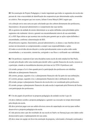 85. Na construção do Projeto Pedagógico, é muito importante que todos os segmentos da escola não
percam de vista a necessidade de identificação dos responsáveis por determinadas ações assumidas
no coletivo. Para assegurar que isso ocorra, Juliane Correa Marçal (2001) sugere que:

(A) a direção envie uma carta aos pais solicitando que eles cobrem diretamente dos professores,
funcionários e do pessoal administrativo o cumprimento das suas tarefas.
(B) os gestores da unidade de ensino determinem se as ações definidas como prioridades pelos
segmentos são realmente viáveis e garantir seu encaminhamento através de sua autoridade.
(C) a SEE fique alerta ao que acontece nas escolas para garantir que as ações sejam definidas e
encaminhadas, conforme a determinação da SEE.
(D) professores regentes, funcionários, pessoal administrativo, os alunos e suas famílias devem
assinar um documento se comprometendo a cumprir suas responsabilidades e ações.
(E) todos os envolvidos devem discutir e avaliar periodicamente como as ações estão sendo
encaminhadas e, se necessário, retomá-las, corrigindo o seu fluxo e verificando sua viabilidade.


86. Um professor, responsável por uma disciplina numa escola da rede estadual de São Paulo,
avisado pela direção sobre uma reunião para decidir sobre a gestão financeira da escola, recusou-se
a participar, citando as incumbências docentes previstas na Lei 9394. O professor está

(A) errado, porque a Lei é clara quando prevê a participação dos professores em trabalhos
dedicados ao planejamento financeiro.
(B) correto, porque, segundo a Lei, o planejamento financeiro não faz parte de suas atribuições.
(C) correto, porque, segundo a Lei, o planejamento financeiro não é atribuição da escola.
(D) errado, porque o planejamento financeiro da escola deve ser coordenado pelos professores.
(E) errado, porque o planejamento financeiro de cada escola é organizado pela Diretoria de Ensino
com participação dos professores.


87. Um dos papéis do professor na proposta pedagógica da unidade escolar é que ele

(A) deve elaborar sozinho a proposta pedagógica e garantir sua execução no tempo determinado
pela direção da escola.
(B) deve priorizar pagar com seu salário diversos cursos de capacitação em serviço para melhor
desenvolver a proposta pedagógica da escola.
(C) não precisa estar a par dos resultados de sua escola no Saeb e no Saresp já que estes dados serão
desnecessários para o replanejamento de suas aulas.
(D) deve atuar em equipe em favor da construção da proposta, valorizando a formação continuada e
 