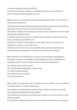 o estudo das Propostas Curriculares da SEE/SP.
(E) não necessita conhecer a realidade e as identidades locais pois isso é desnecessário no
desenvolvimento da proposta pedagógica da escola.


88. De acordo com a Lei de Diretrizes e Bases de Educação Nacional (LDB − Lei nº 9.394/96), os
docentes estão incumbidos de:

(A) participar da elaboração da proposta pedagógica do estabelecimento de ensino, garantindo sua
adequação às Diretrizes Nacionais Curriculares fixadas na forma da lei.
(B) estabelecer estratégias de recuperação para os alunos de menor rendimento, por meio de projeto
aprovado pelo Conselho de Escola.
(C) definir, juntamente com seu pares, o calendário escolar, respeitado o número mínimo de dias
letivos e da jornada escolar definidos na lei.
(D) informar o Conselho Tutelar sempre que o direito público subjetivo dos alunos não for
respeitado, em especial, os casos de maus tratos.
(E)ministrar os dias letivos e horas-aula estabelecidos, além de participar integralmente dos
períodos dedicados ao planejamento, à avaliação e ao desenvolvimento profissional.


89. A LDB (artigo 14) ao estabelecer que os sistemas de ensino definirão a participação dos
profissionais de educação na elaboração do projeto pedagógico da escola e a participação das
comunidades escolar e local em conselhos escolares ou equivalentes regulamentou

(A) o currículo comum a todas as escolas.
(B) a existência de projeto pedagógico em todas escolas.
(C) o direito de todos à educação.
(D) o compromisso com a educação.
(E) a gestão democrática.



90. De acordo com o Estatuto da Criança e do Adolescente (Lei no 8.069/90 − ECA), a escola deve
encaminhar denúncia ao Conselho Tutelar, quando

(A) ela detectar a comercialização de materiais escolares ou gêneros alimentícios da merenda
escolar distribuídos gratuitamente pelo poder público.
(B) os professores se ausentarem sem justificativa de suas salas de aula e nesta ausência, os alunos
picharem as paredes.
(C)) uma criança ou adolescente aparecer na escola com indícios de maus tratos ou se ausentarem,
 