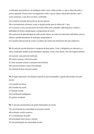 a realização, pelo professor, da sondagem sobre o que o aluno já sabe e o que o aluno não sabe, e
precisa aprender. Precisa fazer um diagnóstico sobre o que os alunos sabem para decidir o quê e
como ensiná-los, o que deve ser feito, verificando

(A) a matéria ensinada pelo professor do ano anterior.
(B) os ensinamentos informais, como os da pré-escola, para os alunos do 1º ano.
(C) os acertos e erros em uma prova de textos sobre certo conteúdo, elaborada para verificar a
habilidade de leitura, interpretação e compreensão de textos.
(D) o percurso de aprendizagem de cada um dos alunos, por meio de entrevistas individuais, provas
abertas e problematizadoras de conteúdos programáticos.
(E) o projeto educacional da escola e os planos de ensino aos professores dos anos anteriores.


94. O currículo escolar brasileiro é composto de duas partes. Uma, é obrigatória em todo país e a
outra, criada para atender as peculiaridades regionais, locais e dos alunos. Elas são respectivamente:

(A) somente uma parte diversificada.
(B) núcleo comum e currículo oculto.
(C) base nacional comum e uma parte diversificada
(D) currículo mínimo e parte diversificada
(E) somente da base nacional comum


95. O órgão importante com funções específicas para acompanhar a gestão democrática em uma
escola:

(A) conselho de classe.
(B) conselho de escola.
(C) direção escolar.
(D) coordenação pedagógica.
(E) grêmio estudantil


96. É uma das características de gestão democrática na escola:

(A) envolvimento da comunidade no processo escolar.
(B) avaliação escolar somativa.
(C) a centralização do poder.
(D) articulação entre ensino e família.
(E) não participação da comunidade escolar.
 