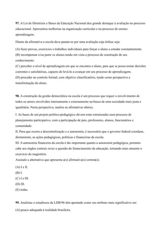 97. A Lei de Diretrizes e Bases da Educação Nacional deu grande destaque à avaliação no processo
educacional. Apresentou melhorias na organização curricular e no processo de ensino-
aprendizagem.

Diante da afirmativa a escola deve pautar-se por uma avaliação cuja ênfase seja:

(A) fazer provas, exercícios e trabalhos individuais para forçar o aluno a estudar constantemente.
(B) recompensar e/ou punir os alunos tendo em vista o processo de construção de seu
conhecimento.
(C) perceber o nível de aprendizagem em que se encontra o aluno, para que se possa tomar decisões
coerentes e satisfatórias, capazes de levá-lo a avançar em seu processo de aprendizagem.
(D) proceder ao controle formal, com objetivo classificatório, tendo como perspectiva a
transformação do aluno.


98. A construção da gestão democrática na escola é um processo que requer o envolvimento de
todos os atores envolvidos internamente e externamente na busca de uma sociedade mais justa e
igualitária. Nesta perspectiva, analise as afirmativas abaixo.

I. As bases de um projeto político-pedagógico devem estar estruturadas num processo de
planejamento participativo, com a participação de pais, professores, alunos, funcionários e
comunidade.
II. Para que ocorra a descentralização e a autonomia, é necessário que o governo federal coordene,
diretamente, as ações pedagógicas, políticas e financeiras da escola.
III. A autonomia financeira da escola é tão importante quanto a autonomia pedagógica, portanto
cabe aos órgãos centrais rever a questão do financiamento da educação, tornando mais atraente o
exercício do magistério.
Assinale a alternativa que apresenta a(s) afirmativa(s) correta(s).

(A) I e II.
(B) I.
(C) I e III.
(D) III.
(E) todas.


99. Analistas e estudiosos da LDB/96 têm apontado como seu atributo mais significativo ser:

(A) pouco adequada à realidade brasileira.
 