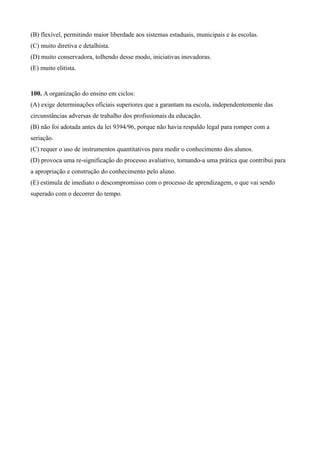 (B) flexível, permitindo maior liberdade aos sistemas estaduais, municipais e às escolas.
(C) muito diretiva e detalhista.
(D) muito conservadora, tolhendo desse modo, iniciativas inovadoras.
(E) muito elitista.


100. A organização do ensino em ciclos:
(A) exige determinações oficiais superiores que a garantam na escola, independentemente das
circunstâncias adversas de trabalho dos profissionais da educação.
(B) não foi adotada antes da lei 9394/96, porque não havia respaldo legal para romper com a
seriação.
(C) requer o uso de instrumentos quantitativos para medir o conhecimento dos alunos.
(D) provoca uma re-significação do processo avaliativo, tornando-a uma prática que contribui para
a apropriação e construção do conhecimento pelo aluno.
(E) estimula de imediato o descompromisso com o processo de aprendizagem, o que vai sendo
superado com o decorrer do tempo.
 