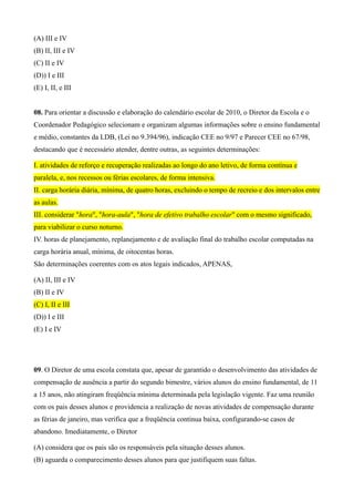 (A) III e IV
(B) II, III e IV
(C) II e IV
(D)) I e III
(E) I, II, e III


08. Para orientar a discussão e elaboração do calendário escolar de 2010, o Diretor da Escola e o
Coordenador Pedagógico selecionam e organizam algumas informações sobre o ensino fundamental
e médio, constantes da LDB, (Lei no 9.394/96), indicação CEE no 9/97 e Parecer CEE no 67/98,
destacando que é necessário atender, dentre outras, as seguintes determinações:

I. atividades de reforço e recuperação realizadas ao longo do ano letivo, de forma contínua e
paralela, e, nos recessos ou férias escolares, de forma intensiva.
II. carga horária diária, mínima, de quatro horas, excluindo o tempo de recreio e dos intervalos entre
as aulas.
III. considerar "hora", "hora-aula", "hora de efetivo trabalho escolar" com o mesmo significado,
para viabilizar o curso noturno.
IV. horas de planejamento, replanejamento e de avaliação final do trabalho escolar computadas na
carga horária anual, mínima, de oitocentas horas.
São determinações coerentes com os atos legais indicados, APENAS,

(A) II, III e IV
(B) II e IV
(C) I, II e III
(D)) I e III
(E) I e IV




09. O Diretor de uma escola constata que, apesar de garantido o desenvolvimento das atividades de
compensação de ausência a partir do segundo bimestre, vários alunos do ensino fundamental, de 11
a 15 anos, não atingiram freqüência mínima determinada pela legislação vigente. Faz uma reunião
com os pais desses alunos e providencia a realização de novas atividades de compensação durante
as férias de janeiro, mas verifica que a freqüência continua baixa, configurando-se casos de
abandono. Imediatamente, o Diretor

(A) considera que os pais são os responsáveis pela situação desses alunos.
(B) aguarda o comparecimento desses alunos para que justifiquem suas faltas.
 