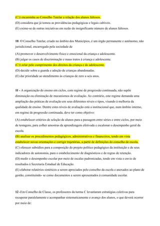 (C)) encaminha ao Conselho Tutelar a relação dos alunos faltosos.
(D) considera que já tomou as providências pedagógicas e legais cabíveis.
(E) exime-se de outras iniciativas em razão do insignificante número de alunos faltosos.


10. O Conselho Tutelar, criado no âmbito dos Municípios, é um órgão permanente e autônomo, não
jurisdicional, encarregado pela sociedade de

(A) promover o desenvolvimento físico e emocional da criança e adolescente.
(B) julgar os casos de discriminação e maus tratos à criança e adolescente.
(C)) zelar pelo cumprimento dos direitos da criança e do adolescente.
(D) decidir sobre a guarda e adoção de crianças abandonadas.
(E) dar prioridade ao atendimento às crianças de zero a seis anos.



11 - A organização do ensino em ciclos, com regime de progressão continuada, não supõe
diminuição ou eliminação de mecanismos de avaliação. Ao contrário, este regime demanda uma
ampliação das práticas de avaliação em seus diferentes níveis e tipos, visando à melhoria da
qualidade de ensino. Dentre estes níveis de avaliação está a institucional que, num âmbito interno,
em regime de progressão continuada, deve ter como objetivo:

(A) estabelecer critérios de seleção de alunos para a passagem entre séries e entre ciclos, por meio
de testagens, para colher amostras da aprendizagem efetivada e escalonar o desempenho geral da
escola.
(B) analisar os procedimentos pedagógicos, administrativos e financeiros, tendo em vista
estabelecer novas orientações e corrigir trajetórias, a partir de definições do conselho de escola.
(C) oferecer subsídios para a composição do projeto político pedagógico da instituição e de seus
indicadores de autonomia, para o estabelecimento de diagnósticos e de regras de retenção.
(D) medir o desempenho escolar por meio de escalas padronizadas, tendo em vista o envio de
resultados à Secretaria Estadual de Educação.
(E) elaborar relatórios sintéticos a serem apreciados pelo conselho da escola e anexados ao plano de
gestão, constituindo- se como documentos a serem apresentados à comunidade escolar.




12 -Em Conselho de Classe, os professores da turma C levantaram estratégias coletivas para
recuperar paralelamente e acompanhar sistematicamente o avanço dos alunos, o que deverá ocorrer
por meio de:
 