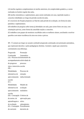 (A) tarefas regulares complementares às tarefas anteriores, de complexidade gradativa, a serem
realizadas no horário regular das aulas.
(B) tarefas sistemáticas e suplementares, para serem realizadas em casa, repetindo noções e
conceitos trabalhados ao longo do período escolar de aulas.
(C) exercícios de fixação propostos ao final de cada período de avaliação, em forma de aulas
paralelas e suplementares.
(D) trabalhos de pesquisa sobre temas já abordados em aula, para serem feitos em casa, com
orientações prévias, como forma de consolidar noções e conceitos.
(E) trabalhos com grupos de monitores escolhidos entre os melhores alunos, auxiliando a resolver
questões com maior incidência de erros nos testes e provas.



13 - É comum aos leigos no assunto confundir progressão continuada com promoção automática,
que expressam decisões e ações pedagógicas distintas. Assinale a opção que caracteriza
corretamente essa diferença.

Progressão         Promoção
Continuada        Automática
(A) - Processo de Instrumento de
acompanhamento seletividade do
do progresso       processo
intra e interciclos escolar
(B) -
Modalidades        Processo de
alternativas de    retenção
aproveitamento indiscriminado
escolar
(C) -
Modalidades        Modelo de
alternativas de    avaliação
aproveitamento mediadora
escolar
(D) - Concepção Critérios de
de ensino, de      aprovação para
aprendizagem e séries
de avaliação    subseqüentes
(E) - Concepção Procedimento
de currículo       decisório de
 