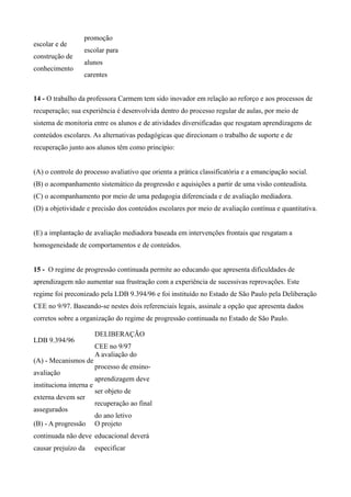 promoção
escolar e de
                  escolar para
construção de
                  alunos
conhecimento
                  carentes


14 - O trabalho da professora Carmem tem sido inovador em relação ao reforço e aos processos de
recuperação; sua experiência é desenvolvida dentro do processo regular de aulas, por meio de
sistema de monitoria entre os alunos e de atividades diversificadas que resgatam aprendizagens de
conteúdos escolares. As alternativas pedagógicas que direcionam o trabalho de suporte e de
recuperação junto aos alunos têm como princípio:


(A) o controle do processo avaliativo que orienta a prática classificatória e a emancipação social.
(B) o acompanhamento sistemático da progressão e aquisições a partir de uma visão conteudista.
(C) o acompanhamento por meio de uma pedagogia diferenciada e de avaliação mediadora.
(D) a objetividade e precisão dos conteúdos escolares por meio de avaliação contínua e quantitativa.


(E) a implantação de avaliação mediadora baseada em intervenções frontais que resgatam a
homogeneidade de comportamentos e de conteúdos.


15 - O regime de progressão continuada permite ao educando que apresenta dificuldades de
aprendizagem não aumentar sua frustração com a experiência de sucessivas reprovações. Este
regime foi preconizado pela LDB 9.394/96 e foi instituído no Estado de São Paulo pela Deliberação
CEE no 9/97. Baseando-se nestes dois referenciais legais, assinale a opção que apresenta dados
corretos sobre a organização do regime de progressão continuada no Estado de São Paulo.

                         DELIBERAÇÃO
LDB 9.394/96
                         CEE no 9/97
                         A avaliação do
(A) - Mecanismos de
                         processo de ensino-
avaliação
                         aprendizagem deve
instituciona interna e
                         ser objeto de
externa devem ser
                         recuperação ao final
assegurados
                         do ano letivo
(B) - A progressão       O projeto
continuada não deve educacional deverá
causar prejuízo da       especificar
 