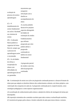 mecanismos que
                        assegurem
avaliação do
                        articulação com a
processo de ensino-
                        família no
aprendizagem
                        acompanhamento do
                        aluno.
(C) - O
                        As escolas poderão
desdobramento do
                        desenvolver projetos
ensino fundamental
                        especiais abrangendo
em ciclos é facultado
                        atividades de
aos sistemas de
                        orientação de estudos
ensino
                        Estabelecimentos
(D) - A educação
                        que utilizam
básica poderá se
                        progressão por série
organizar de forma
                        podem adotar a
flexível, sempre que
                        progressão
o processo de
                        continuada no
aprendizagem assim
                        âmbito do ensino
o recomendar
                        fundamental
(E) - As atividades
de reforço e
                        A progressão parcial
recuperação de
                        de estudos é prevista,
alunos com
                        além da progressão
dificuldades de
                        continuada.
aprendizagem devem
ser garantidas


16 - A estruturação do ensino em ciclos em progressão continuada promove o desenvolvimento do
aluno para que adquira os domínios básicos dos conhecimentos culturais, em ritmos próprios, com
valorização das conquistas de cada um. A progressão continuada prevê, respectivamente, como
estratégias pedagógicas e como aspectos organizacionais:

(A) socialização de conhecimentos pelos alunos e adoção de critérios de montagem de turmas por
desempenho.
(B) exposição sistemática dos conteúdos escolares para toda a turma e reclassificação meritória.
(C) monitoria de grupos pelos alunos e horário reduzido de aulas para turnos diurno e noturno.
 