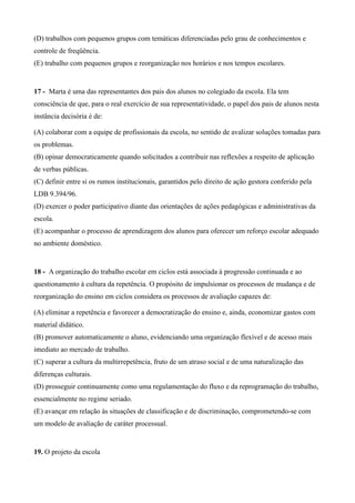 (D) trabalhos com pequenos grupos com temáticas diferenciadas pelo grau de conhecimentos e
controle de freqüência.
(E) trabalho com pequenos grupos e reorganização nos horários e nos tempos escolares.


17 - Marta é uma das representantes dos pais dos alunos no colegiado da escola. Ela tem
consciência de que, para o real exercício de sua representatividade, o papel dos pais de alunos nesta
instância decisória é de:

(A) colaborar com a equipe de profissionais da escola, no sentido de avalizar soluções tomadas para
os problemas.
(B) opinar democraticamente quando solicitados a contribuir nas reflexões a respeito de aplicação
de verbas públicas.
(C) definir entre si os rumos institucionais, garantidos pelo direito de ação gestora conferido pela
LDB 9.394/96.
(D) exercer o poder participativo diante das orientações de ações pedagógicas e administrativas da
escola.
(E) acompanhar o processo de aprendizagem dos alunos para oferecer um reforço escolar adequado
no ambiente doméstico.


18 - A organização do trabalho escolar em ciclos está associada à progressão continuada e ao
questionamento à cultura da repetência. O propósito de impulsionar os processos de mudança e de
reorganização do ensino em ciclos considera os processos de avaliação capazes de:

(A) eliminar a repetência e favorecer a democratização do ensino e, ainda, economizar gastos com
material didático.
(B) promover automaticamente o aluno, evidenciando uma organização flexível e de acesso mais
imediato ao mercado de trabalho.
(C) superar a cultura da multirrepetência, fruto de um atraso social e de uma naturalização das
diferenças culturais.
(D) prosseguir continuamente como uma regulamentação do fluxo e da reprogramação do trabalho,
essencialmente no regime seriado.
(E) avançar em relação às situações de classificação e de discriminação, comprometendo-se com
um modelo de avaliação de caráter processual.


19. O projeto da escola
 