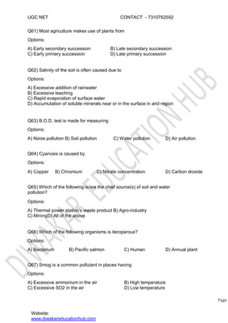 UGC NET CONTACT - 7310762592
Q61) Most agriculture makes use of plants from
Options:
A) Early secondary succession
C) Early primary succession
B) Late secondary succession
D) Late primary succession
Q62) Salinity of the soil is often caused due to
Options:
A) Excessive addition of rainwater
B) Excessive leaching
C) Rapid evaporation of surface water
D) Accumulation of soluble minerals near or in the surface in arid region
Q63) B.O.D. test is made for measuring
Options:
A) Noise pollution B) Soil pollution
Q64) Cyanosis is caused by
Options:
A) Copper B) Chromium C) Nitrate concentration D) Carbon dioxide
C) Water pollution D) Air pollution
Q65) Which of the following is/are the chief source(s) of soil and water
pollution?
Options:
A) Thermal power station's waste product B) Agro-industry
C) MiningD) All of the above
Q66) Which of the following organisms is iteroparous?
Options:
A) Bacterium B) Pacific salmon C) Human D) Annual plant
Q67) Smog is a common pollutant in places having
Options:
Website:
www.diwakareducationhub.com
Page
A) Excessive ammonium in the air
C) Excessive SO2 in the air
B) High temperature
D) Low temperature
 