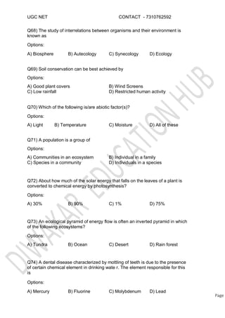 UGC NET CONTACT - 7310762592
Q68) The study of interrelations between organisms and their environment is
known as
Options:
A) Biosphere B) Autecology C) Synecology D) Ecology
Q69) Soil conservation can be best achieved by
Options:
A) Good plant covers
C) Low rainfall
B) Wind Screens
D) Restricted human activity
Q70) Which of the following is/are abiotic factor(s)?
Options:
A) Light B) Temperature C) Moisture D) All of these
Q71) A population is a group of
Options:
A) Communities in an ecosystem
C) Species in a community
B) Individual in a family
D) Individuals in a species
Q72) About how much of the solar energy that falls on the leaves of a plant is
converted to chemical energy by photosynthesis?
Options:
A) 30% B) 90% C) 1% D) 75%
Q73) An ecological pyramid of energy flow is often an inverted pyramid in which
of the following ecosystems?
Options:
A) Tundra B) Ocean C) Desert D) Rain forest
Q74) A dental disease characterized by mottling of teeth is due to the presence
of certain chemical element in drinking wate r. The element responsible for this
is
Options:
A) Mercury B) Fluorine C) Molybdenum D) Lead
Page
 