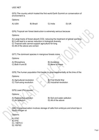 UGC NET
Q75) The country which hosted the first world Earth Summit on conservation of
environment is
Options:
A) USA B) Brazil C) India D) UK
Q76) Tropical rain forest destruction is extremely serious because
Options:
A) Large tracts of forest absorb CO2, reducing the treatment of global warming
B) It will lead to a server reduction in biological diversity
C) Tropical soils cannot support agriculture for long
D) All of the above are correct
Q77) The dominant species in mangrove forests is/are
Options:
A) Rhizophora
C) Both A and B
B) Avicennia
D) None of these
Q78) The human population first began to grow exponentially at the time of the
Options:
A) Agricultural revolution
C) Tool-using revolution
B) First World War
D) Industrial revolution
Q79) Lead (Pb) causes
Options:
A) Radioactive pollution
C) Air pollution
B) Soil and water pollution
D) All of the above
Q80) Cryopreservation involves storage of cells from embryos and shoot tips in
liquid nitrogen at
Options:
A) 0^0C
B) 5^0c
C) -196^0 C
D) 100^0C
Page
 