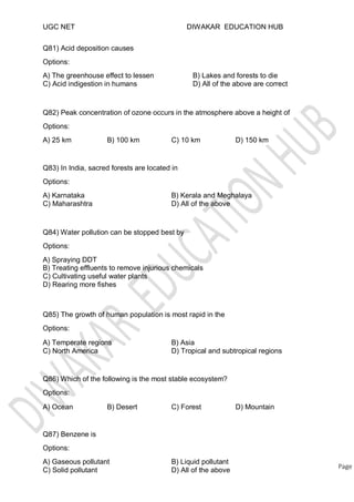 UGC NET
Q81) Acid deposition causes
Options:
A) The greenhouse effect to lessen
C) Acid indigestion in humans
DIWAKAR EDUCATION HUB
B) Lakes and forests to die
D) All of the above are correct
Q82) Peak concentration of ozone occurs in the atmosphere above a height of
Options:
A) 25 km B) 100 km C) 10 km D) 150 km
Q83) In India, sacred forests are located in
Options:
A) Karnataka
C) Maharashtra
B) Kerala and Meghalaya
D) All of the above
Q84) Water pollution can be stopped best by
Options:
A) Spraying DDT
B) Treating effluents to remove injurious chemicals
C) Cultivating useful water plants
D) Rearing more fishes
Q85) The growth of human population is most rapid in the
Options:
A) Temperate regions
C) North America
B) Asia
D) Tropical and subtropical regions
Q86) Which of the following is the most stable ecosystem?
Options:
A) Ocean B) Desert C) Forest D) Mountain
Options:
A) Gaseous pollutant
C) Solid pollutant
Page
B) Liquid pollutant
D) All of the above
Q87) Benzene is
 