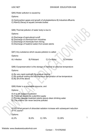 UGC NET
Q95) Water pollution is caused by
Options:
DIWAKAR EDUCATION HUB
A) Hydrocarbon gases and growth of phytoplanktons B) Industrial effluents
C) RainD) Decay of aquatic animals bodies
Q96) Thermal pollution of water body is due to
Options:
A) Discharge of agricultural runoff
B) Discharge of chemical from industries
C) Discharge of chemicals from mining
D) Discharge of heat(hot water) from power plants
Q97) Any substance which causes pollution is called
Options:
A) I nfection B) Pollutant C) Co-factor D) Inhibitor
Q98) Cryopreservation is the storage of material at ultra-low temperature
Options:
A) By very rapid coolingB) By gradual cooling
C) By gradual cooling and simultaneous dehydration at low temperature
D) By all of the above
Q99) Water is a renewable resource, and
Options:
A) It is still subject to pollution
B) There will always be a plentiful supply
C) Primary sewage treatment plants assure clean drinking water
D) The oceans can never become polluted
Q100) What percent of ultraviolet radiation increase with subsequent reduction
of 1% ozone?
Options:
A) 2% B) 8% C) 18% D) 28%
Website: www.diwakareducationhub.com
Contact - 7310762592
1
 