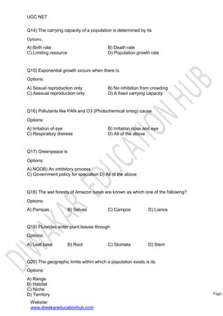 UGC NET
Q14) The carrying capacity of a population is determined by its
Options:
A) Birth rate
C) Limiting resource
B) Death rate
D) Population growth rate
Q15) Exponential growth occurs when there is
Options:
A) Sexual reproduction only
C) Asexual reproduction only
B) No inhibition from crowding
D) A fixed carrying capacity
Q16) Pollutants like PAN and O3 (Photochemical smog) cause
Options:
A) Irritation of eye
C) Respiratory distress
B) Irritation nose and eye
D) All of the above
Q17) Greenpeace is
Options:
A) NGOB) An inhibitory process
C) Government policy for speciation D) All of the above
Q18) The wet forests of Amazon basin are known as which one of the following?
Options:
A) Pampas B) Selvas C) Campos D) Lianos
Q19) Fluorides enter plant leaves through
Options:
A) Leaf base B) Root C) Stomata D) Stem
Q20) The geographic limits within which a population exists is its
Options:
A) Range
B) Habitat
C) Niche
D) Territory
Website:
www.diwakareducationhub.com
Page
 