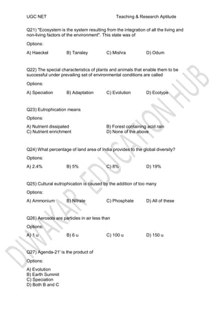 UGC NET Teaching & Research Aptitude
Q21) "Ecosystem is the system resulting from the integration of all the living and
non-living factors of the environment". This state was of
Options:
A) Haeckel B) Tansley C) Mishra D) Odum
Q22) The special characteristics of plants and animals that enable them to be
successful under prevailing set of environmental conditions are called
Options:
A) Speciation B) Adaptation C) Evolution D) Ecotype
Q23) Eutrophication means
Options:
A) Nutrient dissipated
C) Nutrient enrichment
B) Forest containing acid rain
D) None of the above
Q24) What percentage of land area of India provides to the global diversity?
Options:
A) 2.4% B) 5% C) 8% D) 19%
Q25) Cultural eutrophication is caused by the addition of too many
Options:
A) Ammonium B) Nitrate C) Phosphate D) All of these
Q26) Aerosols are particles in air less than
Options:
A) 1 u B) 6 u C) 100 u D) 150 u
Q27) Agenda-21' is the product of
Options:
A) Evolution
B) Earth Summit
C) Speciation
D) Both B and C
 