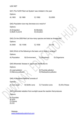 UGC NET
Q41) The 'IUCN' Red List System' was initiated in the year
Options:
A) 1963 B) 1969 C) 1992 D) 2000
Q42) Population size may decrease as a result of
Options:
A) Emigration
C) Both A and B
B) Mortality
D) Zonation
Q43) On the 2000 Red List how many species are listed as threatened?
Options:
A) 5484 B) 11046 C) 1939 D) 143
Q44) Which of the following is the basic unit of study in ecology?
Options:
A) Population B) Environment C) Biosphere D) Organisms
Q45) Minamata' disease in Japan was chiefly due to
Options:
A) Lead pollution
C) Mercury pollution
B) Fluoride pollution
D) Radioactive pollution
Q46) A Biosphere Reserve consists of
Options:
A) Core zone B) Buffer zone C) Transition zone D) All of these
Q47) Ultraviolet radiation from sunlight cause the reaction that produces
Options:
A) Fluorides
B) SO2
C) Ozone
D) CO
Website:
www.diwakareducationhub.com
 