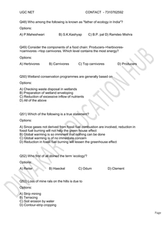 UGC NET CONTACT - 7310762592
Q48) Who among the following is known as "father of ecology in India"?
Options:
A) P.Maheshwari B) S.K.Kashyap C) B.P. pal D) Ramdeo Mishra
Q49) Consider the components of a food chain: Producers->herbivores-
>carnivores ->top carnivores. Which level contains the most energy?
Options:
A) Herbivores B) Carnivores C) Top carnivores D) Producers
Q50) Wetland conservation programmes are generally based on
Options:
A) Checking waste disposal in wetlands
B) Preparation of wetland enveloping
C) Reduction of excessive inflow of nutrients
D) All of the above
Q51) Which of the following is a true statement?
Options:
A) Since gases not derived from fossil fuel combustion are involved, reduction in
fossil fuel burning will not help the green house effect
B) Global warming is so imminent that nothing can be done
C) Global warming is of no immediate concern
D) Reduction in fossil fuel burning will lessen the greenhouse effect
Q52) Who first of all coined the term ‘ecology'?
Options:
A) Reiter B) Haeckel C) Odum D) Clement
Q53) Loss of mine rals on the hills is due to
Options:
A) Strip mining
B) Terracing
C) Soil erosion by water
D) Contour-strip cropping
Page
 