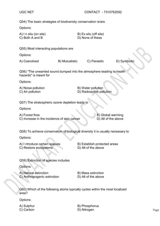 UGC NET CONTACT - 7310762592
Q54) The basic strategies of biodiversity conservation is/are
Options:
A) I n situ (on site)
C) Both A and B
B) Ex situ (off site)
D) None of these
Q55) Most interacting populations are
Options:
A) Coevolved B) Mutualistic C) Parasitic D) Symbiotic
Q56) "The unwanted sound dumped into the atmosphere leading to health
hazards" is meant for
Options:
A) Noise pollution
C) Air pollution
B) Water pollution
D) Radioactive pollution
Q57) The stratospheric ozone depletion leads to
Options:
A) Forest fires
C) Increase in the incidence of skin cancer
B) Global warming
D) All of the above
Q58) To achieve conservation of biological diversity it is usually necessary to
Options:
A) I ntroduce certain species
C) Restore ecosystems
B) Establish protected areas
D) All of the above
Q59) Extinction of species includes
Options:
A) Natural extinction
C) Anthropogenic extinction
B) Mass extinction
D) All of the above
Q60) Which of the following atoms typically cycles within the most localized
area?
Options:
A) Sulphur
C) Carbon Page
B) Phosphorus
D) Nitrogen
 