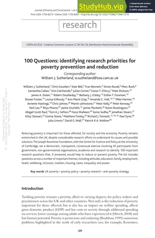 Delivered
by
Ingenta
to:
Guest
User
IP
:
202.239.99.105
On:
Tue,
01
Apr
2014
13:29:17
Copyright
The
Policy
Press
189
Journal of Poverty and Social Justice • vol 21 no 3 • 189-205 • © The authors 2013 • #JPSJ
Print ISSN 1759-8273 • Online ISSN 1759-8281 • http://dx.doi.org/10.1332/175982713X671210
research
OPEN ACCESS • Creative Commons Licence CC BY-NC-SA (Attribution-NonCommercial-ShareAlike)
100 Questions: identifying research priorities for
poverty prevention and reduction
Corresponding author
William J. Sutherland, w.sutherland@zoo.cam.ac.uk
William J. Sutherland,1 Chris Goulden,2 Kate Bell,3 Fran Bennett,4 Simon Burall,5 Marc Bush,6
Samantha Callan,7 Kim Catcheside,8 Julian Corner,9 Conor T. D’Arcy,2 Matt Dickson,10
James A. Dolan,11 Robert Doubleday,12 Bethany J. Eckley,13 Esther T. Foreman,14
Rowan Foster,15 Louisa Gilhooly,12 Ann Marie Gray,16 Amanda C. Hall,12,17 Mike Harmer,18
Annette Hastings,19 Chris Johnes,20 Martin Johnstone,21 Peter Kelly,22 Peter Kenway,23
Neil Lee,24 Rhys Moore,25 Jackie Ouchikh,12 James Plunkett,26 Karen Rowlingson,27
Abigail Scott Paul,2 Tom A.J. Sefton,28 Faiza Shaheen,29 Sonia Sodha,30 Jonathan Stearn,31
Kitty Stewart,32 Emma Stone,2 Matthew Tinsley,33 Richard J.Tomsett,12, 34, 35 Paul Tyrer,36
Julia Unwin,2 David G.Wall,37 Patrick K.A.Wollner38
Reducing poverty is important for those affected, for society and the economy. Poverty remains
entrenched in the UK, despite considerable research efforts to understand its causes and possible
solutions.The Joseph Rowntree Foundation,with theCentre for Science and Policy at the University
of Cambridge, ran a democratic, transparent, consensual exercise involving 45 participants from
government, non-governmental organisations, academia and research to identify 100 important
research questions that, if answered, would help to reduce or prevent poverty. The list includes
questions across a number of important themes,including attitudes,education,family,employment,
heath, wellbeing, inclusion, markets, housing, taxes, inequality and power.
Key words UK poverty • poverty policy • poverty research • anti-poverty strategy
Introduction
Tackling poverty remains a priority, albeit to varying degrees, for policy makers and
practitioners across the UK and other countries.Not only is the reduction of poverty
important for those afected, but it also has an impact on welfare spending, afects
gross domestic product (GDP) and has costs to society through additional spending
on services,lower earnings among adults who have experienced it (Hirsch,2008) and
lost human potential.Poverty is pernicious and enduring (Bradshaw,1999);numerous
problems highlighted in the work of early researchers (see, for example, Rowntree,
 