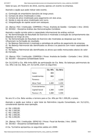 22/12/2017 https://www.exponencialconcursos.com.br/questoes/main/imprimir_meus_cadernos_html/34891
https://www.exponencialconcursos.com.br/questoes/main/imprimir_meus_cadernos_html/34891 10/41
Sabe-se que, em fevereiro de 2016, ocorreu apenas um evento na empresa.
Assinale a opção que pode indicar este evento.
a) Contração de empréstimo bancário de longo prazo.
b) Compra de ativo imobilizado à vista.
c) Compra de ativo imobilizado para pagamento em dois anos.
d) Venda à vista de ativo imobilizado com lucro.
e) Integralização de capital social com estoques.
22. (Banca: FGV / Instituição: COMPESA / Prova: Analista de Gestão - Contador / Ano: 2016)
Id: 403402 - Disciplina:Análise das Demonstrações Contábeis
Assinale a opção correta sobre a capacidade informacional da análise vertical.
a) Na Demonstração do Resultado do Exercício é mostrada a evolução do comportamento das
despesas ao longo do ano.
b) Na Demonstração do Resultado do Exercício são mostradas as despesas que mais
influenciam na formação do resultado.
c) No Balanço Patrimonial é mostrada a estratégia de política de pagamento da empresa.
d) No Balanço Patrimonial são identificados os ativos e os passivos com maior capacidade de
liquidez.
e) No Balanço Patrimonial são identificados os ativos que estão mensurados abaixo do valor
de mercado.
23. (Banca: FGV / Instituição: COMPESA / Prova: Analista de Gestão - Contador / Ano: 2016)
Id: 403397 - Disciplina:Contabilidade Geral
Em 31/12/X0 a Cia. Alfa tinha 80% de participação da Cia. Beta. Os balanços patrimoniais da
Cia. Alfa e da Cia. Beta, em 31/12/X0, eram os seguintes:
No ano X1 a Cia. Beta vendeu o terreno para a Cia. Alfa por R$ 1.500,00, a prazo.
Assinale a opção que indica o valor total do Patrimônio Líquido Consolidado, em 31/12/X1,
considerando apenas essa operação.
a) R$ 1.000,00.
b) R$ 1.200,00.
c) R$ 1.400,00.
d) R$ 1.500,00.
e) R$ 2.200,00.
24. (Banca: FGV / Instituição: SEFAZ-RJ / Prova: Fiscal de Rendas / Ano: 2009)
Id: 361563 - Disciplina:Contabilidade Geral
A Cia. Turmalina apresentou os seguintes saldos em 2008:
 