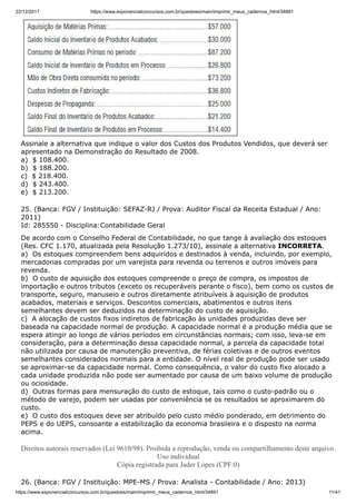 22/12/2017 https://www.exponencialconcursos.com.br/questoes/main/imprimir_meus_cadernos_html/34891
https://www.exponencialconcursos.com.br/questoes/main/imprimir_meus_cadernos_html/34891 11/41
Assinale a alternativa que indique o valor dos Custos dos Produtos Vendidos, que deverá ser
apresentado na Demonstração do Resultado de 2008.
a) $ 108.400.
b) $ 188.200.
c) $ 218.400.
d) $ 243.400.
e) $ 213.200.
25. (Banca: FGV / Instituição: SEFAZ-RJ / Prova: Auditor Fiscal da Receita Estadual / Ano:
2011)
Id: 285550 - Disciplina:Contabilidade Geral
De acordo com o Conselho Federal de Contabilidade, no que tange à avaliação dos estoques
(Res. CFC 1.170, atualizada pela Resolução 1.273/10), assinale a alternativa INCORRETA.
a) Os estoques compreendem bens adquiridos e destinados à venda, incluindo, por exemplo,
mercadorias compradas por um varejista para revenda ou terrenos e outros imóveis para
revenda.
b) O custo de aquisição dos estoques compreende o preço de compra, os impostos de
importação e outros tributos (exceto os recuperáveis perante o fisco), bem como os custos de
transporte, seguro, manuseio e outros diretamente atribuíveis à aquisição de produtos
acabados, materiais e serviços. Descontos comerciais, abatimentos e outros itens
semelhantes devem ser deduzidos na determinação do custo de aquisição.
c) A alocação de custos fixos indiretos de fabricação às unidades produzidas deve ser
baseada na capacidade normal de produção. A capacidade normal é a produção média que se
espera atingir ao longo de vários períodos em circunstâncias normais; com isso, leva-se em
consideração, para a determinação dessa capacidade normal, a parcela da capacidade total
não utilizada por causa de manutenção preventiva, de férias coletivas e de outros eventos
semelhantes considerados normais para a entidade. O nível real de produção pode ser usado
se aproximar-se da capacidade normal. Como consequência, o valor do custo fixo alocado a
cada unidade produzida não pode ser aumentado por causa de um baixo volume de produção
ou ociosidade.
d) Outras formas para mensuração do custo de estoque, tais como o custo-padrão ou o
método de varejo, podem ser usadas por conveniência se os resultados se aproximarem do
custo.
e) O custo dos estoques deve ser atribuído pelo custo médio ponderado, em detrimento do
PEPS e do UEPS, consoante a estabilização da economia brasileira e o disposto na norma
acima.
Direitos autorais reservados (Lei 9610/98). Proibida a reprodução, venda ou compartilhamento deste arquivo.
Uso individual
Cópia registrada para Jader Lopes (CPF:0)
26. (Banca: FGV / Instituição: MPE-MS / Prova: Analista - Contabilidade / Ano: 2013)
 