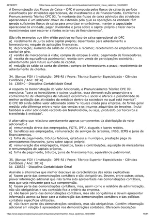 22/12/2017 https://www.exponencialconcursos.com.br/questoes/main/imprimir_meus_cadernos_html/34891
https://www.exponencialconcursos.com.br/questoes/main/imprimir_meus_cadernos_html/34891 15/41
A Demonstração dos Fluxos de Caixa – DFC é composta pelos fluxos de caixa do período
classificados por atividades operacionais, de investimento e de financiamento. Conforme o
Pronunciamento Técnico CPC 03, “o montante dos fluxos de caixa advindos das atividades
operacionais é um indicador-chave da extensão pela qual as operações da entidade têm
gerado suficientes fluxos de caixa para amortizar empréstimos, manter a capacidade
operacional da entidade, pagar dividendos e juros sobre o capital próprio e fazer novos
investimentos sem recorrer a fontes externas de financiamento”.
São três exemplos que têm efeito positivo no fluxo de caixa operacional da DFC
a) recebimento de juros sobre capital próprio; desembolso para adiantamento a
fornecedores; resgate de aplicações financeiras.
b) depreciação; aumento do saldo de impostos a recolher; recebimento de empréstimos de
capital de giro.
c) vendas de mercadorias à vista; compra de estoque à vista; pagamento de fornecedores.
d) receita de equivalência patrimonial; receita com venda de participações societária;
adiantamento para futuro aumento de capital.
e) redução do saldo da conta de clientes; compra de fornecedores a prazo; recebimento de
adiantamento de clientes.
34. (Banca: FGV / Instituição: DPE-RJ / Prova: Técnico Superior Especializado - Ciências
Contábeis / Ano: 2014)
Id: 130540 - Disciplina:Contabilidade Geral
A respeito da Demonstração do Valor Adicionado, o Pronunciamento Técnico CPC 09
menciona: “para os investidores e outros usuários, essa demonstração proporciona o
conhecimento de informações de natureza econômica e social e oferece a possibilidade de
melhor avaliação das atividades da entidade dentro da sociedade na qual está inserida”.
O CPC 09 ainda define valor adicionado como “a riqueza criada pela empresa, de forma geral
medida pela diferença entre o valor das vendas e os insumos adquiridos de terceiros. Inclui
também o valor adicionado recebido em transferência, ou seja, produzido por terceiros e
transferido à entidade”.
A alternativa que relaciona corretamente apenas componentes da distribuição do valor
adicionado é
a) remuneração direta dos empregados, FGTS, IPTU, alugueis e lucros retidos.
b) benefícios aos empregados, remuneração de serviços de terceiros, INSS, ICMS e juros de
financiamentos.
c) folha de pagamento, tributos federais, estaduais e municipais, prestação paga de
arrendamento financeiro, juros sobre capital próprio.
d) remuneração dos empregados, impostos, taxas e contribuições, aquisição de mercadorias
e remunerações de capitais próprios.
e) folha de pagamento, tributos, juros de financiamentos, equivalência patrimonial.
35. (Banca: FGV / Instituição: DPE-RJ / Prova: Técnico Superior Especializado - Ciências
Contábeis / Ano: 2014)
Id: 130536 - Disciplina:Contabilidade Geral
Assinale a alternativa que melhor descreve as características das notas explicativas
a) fazem parte das demonstrações contábeis e são obrigatórias. Devem, entre outras coisas,
prover informação adicional que não tenha sido apresentada nas demonstrações contábeis,
mas que seja relevante para sua compreensão.
b) fazem parte das demonstrações contábeis, mas, assim como o relatório da administração,
não são obrigatórias e seu conteúdo fica a critério da empresa.
c) não fazem parte das demonstrações contábeis, mas são obrigatórias e devem apresentar
informação acerca da base para a elaboração das demonstrações contábeis e das políticas
contábeis específicas utilizadas.
d) não fazem parte das demonstrações contábeis, mas são obrigatórias. Contêm informação
adicional em relação à apresentada nas demonstrações contábeis. Oferecem descrições
 