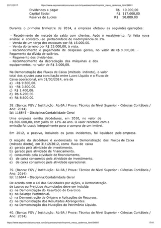 22/12/2017 https://www.exponencialconcursos.com.br/questoes/main/imprimir_meus_cadernos_html/34891
https://www.exponencialconcursos.com.br/questoes/main/imprimir_meus_cadernos_html/34891 17/41
Dividendos a pagar R$ 10.000,00
Capital Social R$ 117.600,00
Reserva de Lucros R$ 50.000.00
Durante o primeiro trimestre de 2014, a empresa efetuou as seguintes operações:
· Recebimento de metade do saldo com clientes. Após o recebimento, foi feita nova
análise e constatou-se probabilidade de inadimplência de 2%.
· Venda de um terço dos estoques por R$ 15.000,00.
· Venda do terreno por R$ 25.000,00, à vista.
· Reconhecimento e pagamento de despesas gerais, no valor de R$ 8.000,00. ·
Pagamento da dívida de salários.
· Pagamento dos dividendos.
· Reconhecimento da depreciação das máquinas e dos
equipamentos, no valor de R$ 3.000,00.
Na Demonstração dos Fluxos de Caixa (método indireto), o valor
total dos ajustes para conciliação entre Lucro Líquido e o Fluxo de
Caixa operacional, em 31/03/2014, era de
a) –R$ 9.800,00.
b) –R$ 3.800,00.
c) R$ 1.400,00.
d) R$ 6.200,00.
e) R$ 8.600,00.
38. (Banca: FGV / Instituição: AL-BA / Prova: Técnico de Nível Superior - Ciências Contábeis /
Ano: 2014)
Id: 116845 - Disciplina:Contabilidade Geral
Uma empresa emitiu debêntures, em 2010, no valor de
R$ 800.000,00, com juros de 12% ao ano. O valor recebido com a
emissão foi usado integralmente para a compra de um imóvel.
Em 2012, o passivo, incluindo os juros incidentes, foi liquidado pela empresa.
O resgate da debênture é evidenciado na Demonstração dos Fluxos de Caixa
(método direto), em 31/12/2012, como fluxo de caixa
a) gerado pela atividade de investimento.
b) gerado pela atividade de financiamento.
c) consumido pela atividade de financiamento.
d) de caixa consumido pela atividade de investimento.
e) de caixa consumido pela atividade operacional.
39. (Banca: FGV / Instituição: AL-BA / Prova: Técnico de Nível Superior - Ciências Contábeis /
Ano: 2014)
Id: 116844 - Disciplina:Contabilidade Geral
De acordo com a Lei das Sociedades por Ações, a Demonstração
de Lucros ou Prejuízos Acumulados deve ser incluída
a) na Demonstração do Resultado do Exercício.
b) no Balanço Patrimonial.
c) na Demonstração de Origens e Aplicações de Recursos.
d) na Demonstração dos Resultados Abrangentes.
e) na Demonstração das Mutações do Patrimônio Líquido.
40. (Banca: FGV / Instituição: AL-BA / Prova: Técnico de Nível Superior - Ciências Contábeis /
Ano: 2014)
 
