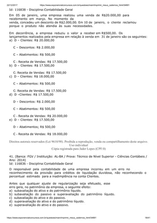 22/12/2017 https://www.exponencialconcursos.com.br/questoes/main/imprimir_meus_cadernos_html/34891
https://www.exponencialconcursos.com.br/questoes/main/imprimir_meus_cadernos_html/34891 18/41
Id: 116838 - Disciplina:Contabilidade Geral
Em 05 de janeiro, uma empresa realizou uma venda de R$20.000,00 para
recebimento em março. No momento da
venda, concedeu um desconto de R$2.000,00. Em 10 de janeiro, o cliente reclamou
porque o produto não atendia às suas necessidades.
Em decorrência, a empresa reduziu o valor a receber em R$500,00. Os
lançamentos realizados pela empresa em relação à venda em 31 de janeiro são os seguintes:
a) D – Clientes: R$ 20.000,00
C – Descontos: R$ 2.000,00
C – Abatimentos: R$ 500,00
C ‐ Receita de Vendas: R$ 17.500,00
b) D – Clientes: R$ 17.500,00
C‐ Receita de Vendas: R$ 17.500,00
c) D – Clientes: R$ 18.000,00
C – Abatimentos: R$ 500,00
C‐ Receita de Vendas: R$ 17.500,00
d) D –Clientes: R$ 17.500,00
D – Descontos: R$ 2.000,00
C – Abatimentos: R$ 500,00
C ‐ Receita de Vendas: R$ 20.000,00
e) D – Clientes: R$ 17.500,00
D – Abatimentos; R$ 500,00
C ‐ Receita de Vendas: R$ 18.000,00
Direitos autorais reservados (Lei 9610/98). Proibida a reprodução, venda ou compartilhamento deste arquivo.
Uso individual
Cópia registrada para Jader Lopes (CPF:0)
41. (Banca: FGV / Instituição: AL-BA / Prova: Técnico de Nível Superior - Ciências Contábeis /
Ano: 2014)
Id: 116836 - Disciplina:Contabilidade Geral
O responsável pela contabilidade de uma empresa incorreu em um erro no
reconhecimento da provisão para créditos de liquidação duvidosa, não reconhecendo o
percentual estimado para a inadimplência na conta Clientes.
Antes que qualquer ajuste de regularização seja efetuado, esse
erro gera, no patrimônio da empresa, o seguinte efeito:
a) subavaliação do ativo e do patrimônio líquido.
b) subavaliação do passivo e superavaliação do patrimônio líquido.
c) subavaliação do ativo e do passivo.
d) superavaliação do ativo e do patrimônio líquido.
e) superavaliação do ativo e do passivo.
 