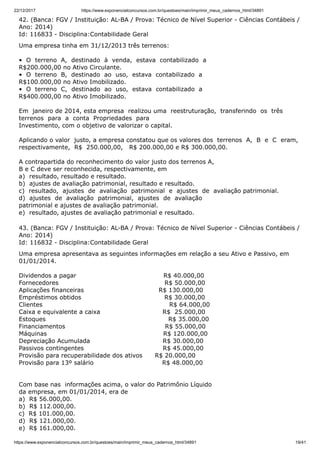 22/12/2017 https://www.exponencialconcursos.com.br/questoes/main/imprimir_meus_cadernos_html/34891
https://www.exponencialconcursos.com.br/questoes/main/imprimir_meus_cadernos_html/34891 19/41
42. (Banca: FGV / Instituição: AL-BA / Prova: Técnico de Nível Superior - Ciências Contábeis /
Ano: 2014)
Id: 116833 - Disciplina:Contabilidade Geral
Uma empresa tinha em 31/12/2013 três terrenos:
• O terreno A, destinado à venda, estava contabilizado a
R$200.000,00 no Ativo Circulante.
• O terreno B, destinado ao uso, estava contabilizado a
R$100.000,00 no Ativo Imobilizado.
• O terreno C, destinado ao uso, estava contabilizado a
R$400.000,00 no Ativo Imobilizado.
Em janeiro de 2014, esta empresa realizou uma reestruturação, transferindo os três
terrenos para a conta Propriedades para
Investimento, com o objetivo de valorizar o capital.
Aplicando o valor justo, a empresa constatou que os valores dos terrenos A, B e C eram,
respectivamente, R$ 250.000,00, R$ 200.000,00 e R$ 300.000,00.
A contrapartida do reconhecimento do valor justo dos terrenos A,
B e C deve ser reconhecida, respectivamente, em
a) resultado, resultado e resultado.
b) ajustes de avaliação patrimonial, resultado e resultado.
c) resultado, ajustes de avaliação patrimonial e ajustes de avaliação patrimonial.
d) ajustes de avaliação patrimonial, ajustes de avaliação
patrimonial e ajustes de avaliação patrimonial.
e) resultado, ajustes de avaliação patrimonial e resultado.
43. (Banca: FGV / Instituição: AL-BA / Prova: Técnico de Nível Superior - Ciências Contábeis /
Ano: 2014)
Id: 116832 - Disciplina:Contabilidade Geral
Uma empresa apresentava as seguintes informações em relação a seu Ativo e Passivo, em
01/01/2014.
Dividendos a pagar R$ 40.000,00
Fornecedores R$ 50.000,00
Aplicações financeiras R$ 130.000,00
Empréstimos obtidos R$ 30.000,00
Clientes R$ 64.000,00
Caixa e equivalente a caixa R$ 25.000,00
Estoques R$ 35.000,00
Financiamentos R$ 55.000,00
Máquinas R$ 120.000,00
Depreciação Acumulada R$ 30.000,00
Passivos contingentes R$ 45.000,00
Provisão para recuperabilidade dos ativos R$ 20.000,00
Provisão para 13º salário R$ 48.000,00
Com base nas informações acima, o valor do Patrimônio Líquido
da empresa, em 01/01/2014, era de
a) R$ 56.000,00.
b) R$ 112.000,00.
c) R$ 101.000,00.
d) R$ 121.000,00.
e) R$ 161.000,00.
 
