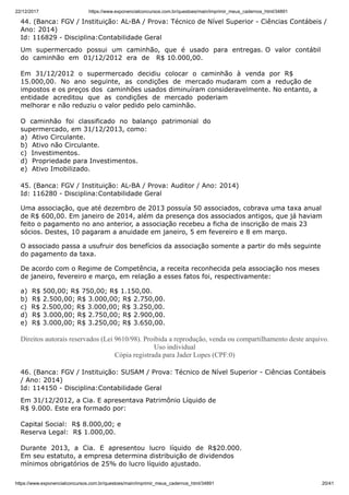 22/12/2017 https://www.exponencialconcursos.com.br/questoes/main/imprimir_meus_cadernos_html/34891
https://www.exponencialconcursos.com.br/questoes/main/imprimir_meus_cadernos_html/34891 20/41
44. (Banca: FGV / Instituição: AL-BA / Prova: Técnico de Nível Superior - Ciências Contábeis /
Ano: 2014)
Id: 116829 - Disciplina:Contabilidade Geral
Um supermercado possui um caminhão, que é usado para entregas. O valor contábil
do caminhão em 01/12/2012 era de R$ 10.000,00.
Em 31/12/2012 o supermercado decidiu colocar o caminhão à venda por R$
15.000,00. No ano seguinte, as condições de mercado mudaram com a redução de
impostos e os preços dos caminhões usados diminuíram consideravelmente. No entanto, a
entidade acreditou que as condições de mercado poderiam
melhorar e não reduziu o valor pedido pelo caminhão.
O caminhão foi classificado no balanço patrimonial do
supermercado, em 31/12/2013, como:
a) Ativo Circulante.
b) Ativo não Circulante.
c) Investimentos.
d) Propriedade para Investimentos.
e) Ativo Imobilizado.
45. (Banca: FGV / Instituição: AL-BA / Prova: Auditor / Ano: 2014)
Id: 116280 - Disciplina:Contabilidade Geral
Uma associação, que até dezembro de 2013 possuía 50 associados, cobrava uma taxa anual
de R$ 600,00. Em janeiro de 2014, além da presença dos associados antigos, que já haviam
feito o pagamento no ano anterior, a associação recebeu a ficha de inscrição de mais 23
sócios. Destes, 10 pagaram a anuidade em janeiro, 5 em fevereiro e 8 em março.
O associado passa a usufruir dos benefícios da associação somente a partir do mês seguinte
do pagamento da taxa.
De acordo com o Regime de Competência, a receita reconhecida pela associação nos meses
de janeiro, fevereiro e março, em relação a esses fatos foi, respectivamente:
a) R$ 500,00; R$ 750,00; R$ 1.150,00.
b) R$ 2.500,00; R$ 3.000,00; R$ 2.750,00.
c) R$ 2.500,00; R$ 3.000,00; R$ 3.250,00.
d) R$ 3.000,00; R$ 2.750,00; R$ 2.900,00.
e) R$ 3.000,00; R$ 3.250,00; R$ 3.650,00.
Direitos autorais reservados (Lei 9610/98). Proibida a reprodução, venda ou compartilhamento deste arquivo.
Uso individual
Cópia registrada para Jader Lopes (CPF:0)
46. (Banca: FGV / Instituição: SUSAM / Prova: Técnico de Nível Superior - Ciências Contábeis
/ Ano: 2014)
Id: 114150 - Disciplina:Contabilidade Geral
Em 31/12/2012, a Cia. E apresentava Patrimônio Líquido de
R$ 9.000. Este era formado por:
Capital Social: R$ 8.000,00; e
Reserva Legal: R$ 1.000,00.
Durante 2013, a Cia. E apresentou lucro líquido de R$20.000.
Em seu estatuto, a empresa determina distribuição de dividendos
mínimos obrigatórios de 25% do lucro líquido ajustado.
 
