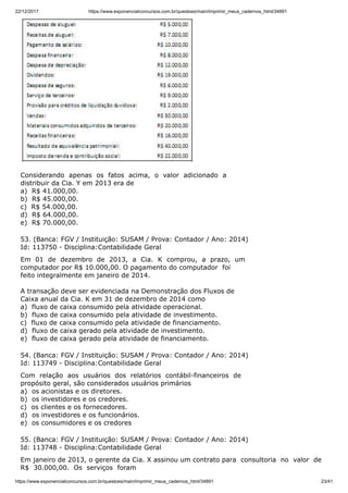 22/12/2017 https://www.exponencialconcursos.com.br/questoes/main/imprimir_meus_cadernos_html/34891
https://www.exponencialconcursos.com.br/questoes/main/imprimir_meus_cadernos_html/34891 23/41
Considerando apenas os fatos acima, o valor adicionado a
distribuir da Cia. Y em 2013 era de
a) R$ 41.000,00.
b) R$ 45.000,00.
c) R$ 54.000,00.
d) R$ 64.000,00.
e) R$ 70.000,00.
53. (Banca: FGV / Instituição: SUSAM / Prova: Contador / Ano: 2014)
Id: 113750 - Disciplina:Contabilidade Geral
Em 01 de dezembro de 2013, a Cia. K comprou, a prazo, um
computador por R$ 10.000,00. O pagamento do computador foi
feito integralmente em janeiro de 2014.
A transação deve ser evidenciada na Demonstração dos Fluxos de
Caixa anual da Cia. K em 31 de dezembro de 2014 como
a) fluxo de caixa consumido pela atividade operacional.
b) fluxo de caixa consumido pela atividade de investimento.
c) fluxo de caixa consumido pela atividade de financiamento.
d) fluxo de caixa gerado pela atividade de investimento.
e) fluxo de caixa gerado pela atividade de financiamento.
54. (Banca: FGV / Instituição: SUSAM / Prova: Contador / Ano: 2014)
Id: 113749 - Disciplina:Contabilidade Geral
Com relação aos usuários dos relatórios contábil-financeiros de
propósito geral, são considerados usuários primários
a) os acionistas e os diretores.
b) os investidores e os credores.
c) os clientes e os fornecedores.
d) os investidores e os funcionários.
e) os consumidores e os credores
55. (Banca: FGV / Instituição: SUSAM / Prova: Contador / Ano: 2014)
Id: 113748 - Disciplina:Contabilidade Geral
Em janeiro de 2013, o gerente da Cia. X assinou um contrato para consultoria no valor de
R$ 30.000,00. Os serviços foram
 
