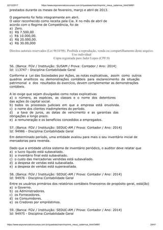 22/12/2017 https://www.exponencialconcursos.com.br/questoes/main/imprimir_meus_cadernos_html/34891
https://www.exponencialconcursos.com.br/questoes/main/imprimir_meus_cadernos_html/34891 24/41
prestados durante os meses de fevereiro, março e abril de 2013.
O pagamento foi feito integralmente em abril.
O valor reconhecido como receita pela Cia. X no mês de abril de
acordo com o Regime de Competência, foi de
a) Zero.
b) R$ 7.500,00
c) R$ 10.000,00.
d) R$ 20.000,00.
e) R$ 30.00,000
Direitos autorais reservados (Lei 9610/98). Proibida a reprodução, venda ou compartilhamento deste arquivo.
Uso individual
Cópia registrada para Jader Lopes (CPF:0)
56. (Banca: FGV / Instituição: SUSAM / Prova: Contador / Ano: 2014)
Id: 113747 - Disciplina:Contabilidade Geral
Conforme a Lei das Sociedades por Ações, as notas explicativas, assim como outros
quadros analíticos ou demonstrações contábeis para esclarecimento da situação
patrimonial e dos resultados do exercício, devem complementar as demonstrações
contábeis.
A lei exige que sejam divulgadas como notas explicativas
a) o número, as espécies, as classes e o nome dos detentores
das ações do capital social.
b) todos os processos judiciais em que a empresa está envolvida.
c) o nome dos clientes inadimplentes do período.
d) a taxa de juros, as datas de vencimento e as garantias das
obrigações a longo prazo.
e) a remuneração e os benefícios concedidos a empregados.
57. (Banca: FGV / Instituição: SEDUC-AM / Prova: Contador / Ano: 2014)
Id: 94986 - Disciplina:Contabilidade Geral
Em determinado período, uma entidade avaliou para mais o seu inventário inicial de
mercadorias para revenda.
Dado que a entidade utiliza sistema de inventário periódico, o auditor deve relatar que
a) o lucro líquido está subavaliado.
b) o inventário final está subavaliado.
c) o custo das mercadorias vendidas está subavaliado.
d) a despesa de vendas está subavaliada.
e) a despesa de vendas está superavaliada.
58. (Banca: FGV / Instituição: SEDUC-AM / Prova: Contador / Ano: 2014)
Id: 94976 - Disciplina:Contabilidade Geral
Entre os usuários primários dos relatórios contábeis financeiros de propósito geral, está(ão)
a) o Governo.
b) os Administradores.
c) os Fornecedores.
d) os Consumidores.
e) os Credores por empréstimos.
59. (Banca: FGV / Instituição: SEDUC-AM / Prova: Contador / Ano: 2014)
Id: 94975 - Disciplina:Contabilidade Geral
 