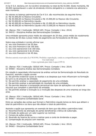 22/12/2017 https://www.exponencialconcursos.com.br/questoes/main/imprimir_meus_cadernos_html/34891
https://www.exponencialconcursos.com.br/questoes/main/imprimir_meus_cadernos_html/34891 25/41
A Cia K S.A. declarou em 31/12/2013 dividendos no total de R$ 55.000. Deste montante, R$
40.000 representavam o valor do dividendo mínimo obrigatório e o restante era adicional a
esse montante.
Os valores no balanço patrimonial da Cia K S.A. são reconhecidos da seguinte forma:
a) R$ 55.000,00 no Passivo Circulante.
b) R$ 40.000,00 no Passivo Circulante e R$ 15.000,00 no Passivo não Circulante.
c) R$ 55.000,00 no Patrimônio Líquido.
d) R$ 40.000,00 no Passivo Circulante e R$ 15.000,00 no Patrimônio Líquido.
e) R$ 40.000,00 no Patrimônio Líquido e R$ 15.000,00 no Passivo Circulante.
60. (Banca: FGV / Instituição: SEDUC-AM / Prova: Contador / Ano: 2014)
Id: 94972 - Disciplina:Análise das Demonstrações Contábeis
Uma entidade apresenta prazo médio de estocagem de 20 dias, prazo médio de recebimento
de clientes de 50 dias e prazo médio de pagamento aos fornecedores de 90 dias.
Sobre essa entidade é correto afirmar que
a) seu ciclo financeiro é de 20 dias.
b) seu ciclo financeiro é de 160 dias.
c) seu ciclo operacional é de 160 dias.
d) seu ciclo operacional é de 20 dias.
e) seu ciclo financeiro é de 40 dias.
Direitos autorais reservados (Lei 9610/98). Proibida a reprodução, venda ou compartilhamento deste arquivo.
Uso individual
Cópia registrada para Jader Lopes (CPF:0)
61. (Banca: FGV / Instituição: SEDUC-AM / Prova: Contador / Ano: 2014)
Id: 94969 - Disciplina:Análise das Demonstrações Contábeis
Em relação à capacidade informacional da análise vertical da Demonstração do Resultado do
Exercício, assinale a opção correta
a) Ela permite evidenciar quais as receitas e as despesas que mais influenciam na formação
do lucro ou do prejuízo da entidade.
b) Ela permite analisar a capacidade de pagamento de uma entidade.
c) Ela permite analisar a periodicidade do resultado de uma entidade.
d) Ela permite detectar a composição percentual dos tipos de aplicações e as origens de
recursos que compõem o patrimônio da entidade.
e) Ela permite analisar a evolução ou a involução das despesas de uma empresa ao longo dos
anos.
62. (Banca: FGV / Instituição: SEDUC-AM / Prova: Contador / Ano: 2014)
Id: 94967 - Disciplina:Contabilidade Geral
Entre as variações das contas que formam o Patrimônio Líquido temos os itens que afetam o
total do patrimônio e os itens que não afetam o total do patrimônio.
Assinale a opção que apresenta um exemplo de item que não afeta o patrimônio total.
a) Reconhecimento da alienação de partes beneficiárias e bônus de subscrição.
b) Emissão de ações por um valor superior ao nominal.
c) Compra de ações próprias.
d) Reversão da reserva de lucros a realizar para a conta de dividendos a pagar.
e) Compensação de prejuízo com reservas.
63. (Banca: FGV / Instituição: SEDUC-AM / Prova: Contador / Ano: 2014)
Id: 94965 - Disciplina:Contabilidade Geral
 