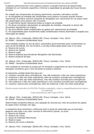 22/12/2017 https://www.exponencialconcursos.com.br/questoes/main/imprimir_meus_cadernos_html/34891
https://www.exponencialconcursos.com.br/questoes/main/imprimir_meus_cadernos_html/34891 26/41
O balanço patrimonial tem como objetivo mostrar a posição financeira de determinada
entidade em um momento específico e informar a capacidade de geração dos fluxos futuros
de caixa.
Em relação aos componentes do balanço patrimonial, assinale a afirmativa correta.
a) As obrigações da entidade são classificadas como passivo circulante quando tiverem
vencimento no próprio exercício enquanto as obrigações com vencimento em um prazo maior
são classificadas como passivo não circulante.
b) O patrimônio líquido representa todas as origens da entidade.
c) Os ativos circulantes representam as aplicações da entidade, enquanto os ativos não
circulantes representam as origens.
d) No ativo diferido estão contabilizados os gastos pré- operacionais da entidade.
e) Em propriedades para investimento estão contabilizados imóveis destinados à locação e/ou
valorização de capital.
64. (Banca: FGV / Instituição: SEDUC-AM / Prova: Contador / Ano: 2014)
Id: 94961 - Disciplina:Contabilidade Geral
Uma entidade recebeu no ano de 2013, subvenções governamentais para investimentos no
valor de R$ 50.000,00. Em 31/12/2013, a correta evidenciação desse valor é na conta
a) Reserva de Lucros.
b) Reserva de Capital.
c) Reserva Legal.
d) Reserva Especial para Dividendo Obrigatório não Distribuído.
e) Reserva Especial de Ágio.
65. (Banca: FGV / Instituição: SEDUC-AM / Prova: Contador / Ano: 2014)
Id: 94960 - Disciplina:Contabilidade Geral
Uma entidade foi acionada na justiça por ter atrasado o pagamento de seus funcionários. Seu
advogado considerou que o risco de perda na justiça é possível.
O tratamento contábil deste fato deve ser:
a) constituir provisão para contingências, mas não evidenciar o fato nas notas explicativas.
b) evidenciar o fato nas notas explicativas, além de constituir provisão para contingências.
c) evidenciar o fato nas notas explicativas, mas não constituir provisão para contingências.
d) não evidenciar o fato nas notas explicativas e nem constituir provisão para contingências.
e) constituir reserva para contingências, além de evidenciar o fato nas notas explicativas.
Direitos autorais reservados (Lei 9610/98). Proibida a reprodução, venda ou compartilhamento deste arquivo.
Uso individual
Cópia registrada para Jader Lopes (CPF:0)
66. (Banca: FGV / Instituição: SEDUC-AM / Prova: Contador / Ano: 2014)
Id: 94958 - Disciplina:Contabilidade Geral
Determinada companhia efetuou uma captação de recursos por meio de aumento de capital.
As ações foram emitidas com ágio.
A companhia deve reconhecer a diferença entre o preço de subscrição que os acionistas
pagaram pela ação e seu valor nominal no Patrimônio Líquido, na conta
a) Reserva de Capital.
b) Reserva de Lucros.
c) Ajuste de Avaliação Patrimonial.
d) Reserva Legal.
e) Reserva de Lucros a Realizar.
67. (Banca: FGV / Instituição: SEDUC-AM / Prova: Contador / Ano: 2014)
 