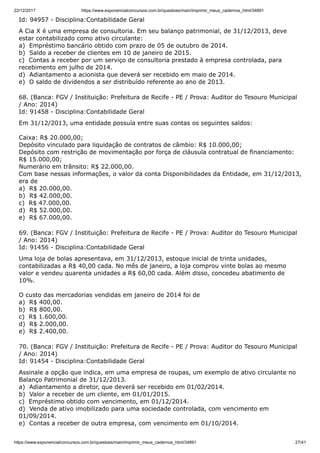 22/12/2017 https://www.exponencialconcursos.com.br/questoes/main/imprimir_meus_cadernos_html/34891
https://www.exponencialconcursos.com.br/questoes/main/imprimir_meus_cadernos_html/34891 27/41
Id: 94957 - Disciplina:Contabilidade Geral
A Cia X é uma empresa de consultoria. Em seu balanço patrimonial, de 31/12/2013, deve
estar contabilizado como ativo circulante:
a) Empréstimo bancário obtido com prazo de 05 de outubro de 2014.
b) Saldo a receber de clientes em 10 de janeiro de 2015.
c) Contas a receber por um serviço de consultoria prestado à empresa controlada, para
recebimento em julho de 2014.
d) Adiantamento a acionista que deverá ser recebido em maio de 2014.
e) O saldo de dividendos a ser distribuído referente ao ano de 2013.
68. (Banca: FGV / Instituição: Prefeitura de Recife - PE / Prova: Auditor do Tesouro Municipal
/ Ano: 2014)
Id: 91458 - Disciplina:Contabilidade Geral
Em 31/12/2013, uma entidade possuía entre suas contas os seguintes saldos:
Caixa: R$ 20.000,00;
Depósito vinculado para liquidação de contratos de câmbio: R$ 10.000,00;
Depósito com restrição de movimentação por força de cláusula contratual de financiamento:
R$ 15.000,00;
Numerário em trânsito: R$ 22.000,00.
Com base nessas informações, o valor da conta Disponibilidades da Entidade, em 31/12/2013,
era de
a) R$ 20.000,00.
b) R$ 42.000,00.
c) R$ 47.000,00.
d) R$ 52.000,00.
e) R$ 67.000,00.
69. (Banca: FGV / Instituição: Prefeitura de Recife - PE / Prova: Auditor do Tesouro Municipal
/ Ano: 2014)
Id: 91456 - Disciplina:Contabilidade Geral
Uma loja de bolas apresentava, em 31/12/2013, estoque inicial de trinta unidades,
contabilizadas a R$ 40,00 cada. No mês de janeiro, a loja comprou vinte bolas ao mesmo
valor e vendeu quarenta unidades a R$ 60,00 cada. Além disso, concedeu abatimento de
10%.
O custo das mercadorias vendidas em janeiro de 2014 foi de
a) R$ 400,00.
b) R$ 800,00.
c) R$ 1.600,00.
d) R$ 2.000,00.
e) R$ 2.400,00.
70. (Banca: FGV / Instituição: Prefeitura de Recife - PE / Prova: Auditor do Tesouro Municipal
/ Ano: 2014)
Id: 91454 - Disciplina:Contabilidade Geral
Assinale a opção que indica, em uma empresa de roupas, um exemplo de ativo circulante no
Balanço Patrimonial de 31/12/2013.
a) Adiantamento a diretor, que deverá ser recebido em 01/02/2014.
b) Valor a receber de um cliente, em 01/01/2015.
c) Empréstimo obtido com vencimento, em 01/12/2014.
d) Venda de ativo imobilizado para uma sociedade controlada, com vencimento em
01/09/2014.
e) Contas a receber de outra empresa, com vencimento em 01/10/2014.
 