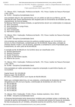 22/12/2017 https://www.exponencialconcursos.com.br/questoes/main/imprimir_meus_cadernos_html/34891
https://www.exponencialconcursos.com.br/questoes/main/imprimir_meus_cadernos_html/34891 28/41
Direitos autorais reservados (Lei 9610/98). Proibida a reprodução, venda ou compartilhamento deste arquivo.
Uso individual
Cópia registrada para Jader Lopes (CPF:0)
71. (Banca: FGV / Instituição: Prefeitura de Recife - PE / Prova: Auditor do Tesouro Municipal
/ Ano: 2014)
Id: 91453 - Disciplina:Contabilidade Geral
Uma entidade adquiriu dez apartamentos, em um prédio ao lado de sua fábrica, por R$
500.000,00 cada. Esses apartamentos são alugados para os funcionários da entidade que são,
originalmente, de fora do estado.
No Balanço Patrimonial dessa entidade, os apartamentos devem ser evidenciados no subgrupo
a) Ativo Circulante.
b) Ativo Realizável a Longo Prazo.
c) Investimentos.
d) Ativo Imobilizado.
e) Patrimônio Líquido.
72. (Banca: FGV / Instituição: Prefeitura de Recife - PE / Prova: Auditor do Tesouro Municipal
/ Ano: 2014)
Id: 91449 - Disciplina:Contabilidade Geral
Uma empresa que prestava serviços de auditoria contábil possuía, em 31/12/2012, um
terreno no Ativo Imobilizado, contabilizado por R$ 50.000,00. Nessa data, a direção da
empresa decidiu mudar o uso do terreno, passando a contabilizá-lo como Propriedade para
Investimento, ao valor justo de R$ 80.000,00.
A variação de R$ 30.000,00 em 31/12/2012 deve ser classificada como
a) Receita Operacional.
b) Receita Financeira.
c) Ajuste Financeiro.
d) Ajuste do Patrimônio Líquido.
e) Reserva de Lucros.
73. (Banca: FGV / Instituição: Prefeitura de Recife - PE / Prova: Auditor do Tesouro Municipal
/ Ano: 2014)
Id: 91446 - Disciplina:Contabilidade Geral
Uma sociedade por ações apresentava a seguinte composição no patrimônio líquido, em
31/12/2010:
Capital Social: R$ 120.000,00
Reserva Legal: R$ 20.000,00
Em 2011, a entidade auferiu lucro líquido de R$100.000,00.
Dado que a entidade determina, em seu estatuto, a distribuição de dividendos mínimos
obrigatórios de 25% do lucro líquido, a distribuição de dividendos em 2011 foi de
a) R$ 20.000,00.
b) R$ 23.750,00.
c) R$ 24.000,00.
d) R$ 25.000,00.
e) R$ 55.000,00.
74. (Banca: FGV / Instituição: TJ-GO / Prova: Analista Judiciário / Ano: 2014)
Id: 87880 - Disciplina:Contabilidade Geral
A Empresa Narizentupido tenta desenvolver remédios para combater gripes e resfriados. Na
intenção de ganhar participação no mercado, a empresa está sempre em busca de novidades.
Na fase de pesquisa de um remédio, utilizando escamas de sardinha, foram investidos
 