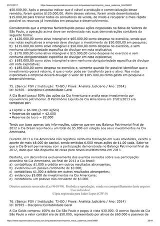22/12/2017 https://www.exponencialconcursos.com.br/questoes/main/imprimir_meus_cadernos_html/34891
https://www.exponencialconcursos.com.br/questoes/main/imprimir_meus_cadernos_html/34891 29/41
$50.000,00. Após a pesquisa indicar que é viável a produção e comercialização desse
remédio, foram gastos $120.000,00. Além desses valores, foram ainda desembolsados
$15.000,00 para treinar todos os consultores de venda, de modo a recuperar o mais rápido
possível os recursos já investidos em pesquisa e desenvolvimento.
Considerando que a empresa Narizentupido possui ações negociadas na Bolsa de Valores de
São Paulo, a operação acima deve ser evidenciada nas suas demonstrações contábeis da
seguinte forma:
a) $120.000,00 como ativo intangível e $65.000,00 como despesa no exercício, sendo que
nas notas explicativas a empresa deve divulgar o investimento de $50.000,00 em pesquisa;
b) $135.000,00 como ativo intangível e $50.000,00 como despesa no exercício, e sem
nenhuma obrigatoriedade especifica de divulgar em nota explicativa;
c) $170.000,00 como ativo intangível e $15.000,00 como despesa no exercício e sem
nenhuma obrigatoriedade especifica de divulgar em nota explicativa;
d) $185.000,00 como ativo intangível e sem nenhuma obrigatoriedade especifica de divulgar
em nota explicativa;
e) $185.000,00 como despesa no exercício e, somente quando for possível identificar que o
investimento gerará retorno, é que o valor pode ser transferido para o ativo. Nas notas
explicativas a empresa deverá divulgar o valor de $185.000,00 como gasto em pesquisa e
desenvolvimento.
75. (Banca: FGV / Instituição: TJ-GO / Prova: Analista Judiciário / Ano: 2014)
Id: 87876 - Disciplina:Contabilidade Geral
A Cia Brasil possui 50% das ações da Cia Americana e avalia esse investimento por
equivalência patrimonial. O Patrimônio Líquido da Cia Americana em 1º/01/2013 era
composto por:
• Capital = $6.000 (6.000 ações)
• Reservas de capital = $2.000
• Reservas de lucro = $2.000
Tendo por base apenas tais informações, sabe-se que em seu Balanço Patrimonial final de
2012 a Cia Brasil reconheceu um total de $5.000 em relação aos seus investimentos na Cia
Americana.
Durante 2013 a Cia Americana não registrou nenhuma transação em suas atividades, exceto o
aporte de mais $6.000 de capital, sendo emitidas 6.000 novas ações de $1,00 cada. Sabe-se
que a Cia Brasil permaneceu com a participação demonstrada no Balanço Patrimonial final de
2012, dado que não dispunha de caixa para novos investimentos em 2013.
Destarte, em decorrência exclusivamente dos eventos narrados sobre sua participação
acionária na Cia Americana, ao final de 2013 a Cia Brasil:
a) contabilizou $1.000 a crédito em outros resultados abrangentes;
b) evidenciou um passivo continente de $3.000;
c) contabilizou $1.000 a débito em outros resultados abrangentes;
d) evidenciou $5.000 de investimentos na Cia Americana;
e) contabilizou um passivo não circulante de $3.000.
Direitos autorais reservados (Lei 9610/98). Proibida a reprodução, venda ou compartilhamento deste arquivo.
Uso individual
Cópia registrada para Jader Lopes (CPF:0)
76. (Banca: FGV / Instituição: TJ-GO / Prova: Analista Judiciário / Ano: 2014)
Id: 87875 - Disciplina:Contabilidade Geral
A Cia Goiás comprou 100% da Cia São Paulo e pagou à vista $30.000. O acervo líquido da Cia
São Paulo a valor contábil era de $50.000, representado por ativos de $60.000 e passivos de
 