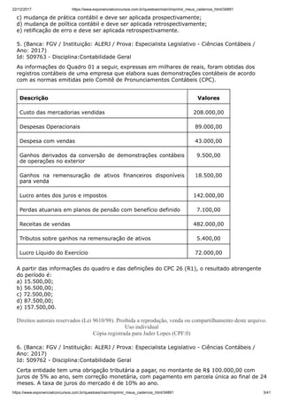 22/12/2017 https://www.exponencialconcursos.com.br/questoes/main/imprimir_meus_cadernos_html/34891
https://www.exponencialconcursos.com.br/questoes/main/imprimir_meus_cadernos_html/34891 3/41
c) mudança de prática contábil e deve ser aplicada prospectivamente;
d) mudança de política contábil e deve ser aplicada retrospectivamente;
e) retificação de erro e deve ser aplicada retrospectivamente.
5. (Banca: FGV / Instituição: ALERJ / Prova: Especialista Legislativo - Ciências Contábeis /
Ano: 2017)
Id: 509763 - Disciplina:Contabilidade Geral
As informações do Quadro 01 a seguir, expressas em milhares de reais, foram obtidas dos
registros contábeis de uma empresa que elabora suas demonstrações contábeis de acordo
com as normas emitidas pelo Comitê de Pronunciamentos Contábeis (CPC).
Descrição Valores
Custo das mercadorias vendidas 208.000,00
Despesas Operacionais 89.000,00
Despesa com vendas 43.000,00
Ganhos derivados da conversão de demonstrações contábeis
de operações no exterior
9.500,00
Ganhos na remensuração de ativos financeiros disponíveis
para venda
18.500,00
Lucro antes dos juros e impostos 142.000,00
Perdas atuariais em planos de pensão com benefício definido 7.100,00
Receitas de vendas 482.000,00
Tributos sobre ganhos na remensuração de ativos 5.400,00
Lucro Líquido do Exercício 72.000,00
A partir das informações do quadro e das definições do CPC 26 (R1), o resultado abrangente
do período é:
a) 15.500,00;
b) 56.500,00;
c) 72.500,00;
d) 87.500,00;
e) 157.500,00.
Direitos autorais reservados (Lei 9610/98). Proibida a reprodução, venda ou compartilhamento deste arquivo.
Uso individual
Cópia registrada para Jader Lopes (CPF:0)
6. (Banca: FGV / Instituição: ALERJ / Prova: Especialista Legislativo - Ciências Contábeis /
Ano: 2017)
Id: 509762 - Disciplina:Contabilidade Geral
Certa entidade tem uma obrigação tributária a pagar, no montante de R$ 100.000,00 com
juros de 5% ao ano, sem correção monetária, com pagamento em parcela única ao final de 24
meses. A taxa de juros do mercado é de 10% ao ano.
 