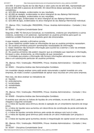 22/12/2017 https://www.exponencialconcursos.com.br/questoes/main/imprimir_meus_cadernos_html/34891
https://www.exponencialconcursos.com.br/questoes/main/imprimir_meus_cadernos_html/34891 30/41
$10.000. O acervo líquido da Cia São Paulo a valor justo era de $55.000, representado por
ativos de $65.000 e passivos de $10.000. Em decorrência dessa operação, a Cia Goiás
contabilizou:
a) $25.000 de deságio, evidenciados no seu resultado;
b) $5.000 de deságio, evidenciados no ativo intangível do seu Balanço Patrimonial;
c) $20.000 de deságio, evidenciados no seu resultado;
d) $5.000 de ágio, evidenciados no ativo intangível do seu Balanço Patrimonial;
e) $25.000 de ágio, evidenciados no ativo intangível do seu Balanço Patrimonial individual.
77. (Banca: FGV / Instituição: PROCEMPA / Prova: Analista Administrativo - Contador / Ano:
2014)
Id: 83602 - Disciplina:Contabilidade Geral
Segundo a NBC TG Estrutura Conceitual, os investidores, credores por empréstimo e outros
credores, existentes e em potencial, representam os usuários primários para quem os
relatórios contábil-financeiros de propósito geral são direcionados.
A esse respeito, assinale a afirmativa correta.
a) Esses relatórios contêm todas as informações de que os usuários primários necessitam.
b) Os usuários primários possuem semelhantes necessidades de informação.
c) Esses relatórios não fornecem informação para auxiliá-los a estimar o valor da entidade
que reporta a informação.
d) Os usuários primários não podem requerer que as entidades que reportam a informação,
forneçam a eles, diretamente, as informações de que necessitam.
e) A entidade que presta a informação não fornece informações adicionais que sejam mais
úteis a um subconjunto particular de usuários primários.
78. (Banca: FGV / Instituição: PROCEMPA / Prova: Analista Administrativo - Contador / Ano:
2014)
Id: 83601 - Disciplina:Análise das Demonstrações Contábeis
Um investidor deseja analisar como está sendo remunerado o capital investido em uma
empresa, de modo a avaliar a possibilidade de aplicar seus recursos em uma outra empresa.
Para isso, ele deve analisar os indicadores de
a) liquidez.
b) endividamento.
c) lucratividade.
d) rentabilidade.
e) estrutura.
79. (Banca: FGV / Instituição: PROCEMPA / Prova: Analista Administrativo - Contador / Ano:
2014)
Id: 83600 - Disciplina:Análise das Demonstrações Contábeis
O analista que calculou os índices de liquidez de uma entidade, no ano de 2013, pode ter
chegado à seguinte conclusão:
a) o índice de liquidez seca diminuiu devido à captação de um empréstimo bancário de longo
prazo.
b) o índice de liquidez seca aumentou em decorrência da constituição da perda estimada de
contas a receber.
c) o índice de liquidez corrente diminuiu pela venda de estoque com lucro à vista.
d) o índice de liquidez geral diminuiu pela venda de um ativo imobilizado com prejuízo à
vista.
e) o índice de liquidez geral aumentou devido à integralização de capital social com estoques.
80. (Banca: FGV / Instituição: PROCEMPA / Prova: Analista Administrativo - Contador / Ano:
2014)
Id: 83597 - Disciplina:Contabilidade Geral
 