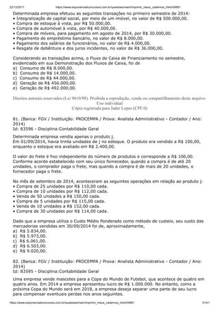 22/12/2017 https://www.exponencialconcursos.com.br/questoes/main/imprimir_meus_cadernos_html/34891
https://www.exponencialconcursos.com.br/questoes/main/imprimir_meus_cadernos_html/34891 31/41
Determinada empresa efetuou as seguintes transações no primeiro semestre de 2014:
• Integralização de capital social, por meio de um imóvel, no valor de R$ 500.000,00.
• Compra de estoque à vista, por R$ 50.000,00.
• Compra de automóvel à vista, por R$ 40.000,00.
• Compra de móveis, para pagamento em agosto de 2014, por R$ 30.000,00.
• Pagamento de empréstimo bancário, no valor de R$ 8.000,00.
• Pagamento dos salários de funcionários, no valor de R$ 4.000,00.
• Resgate de debênture e dos juros incidentes, no valor de R$ 36.000,00.
Considerando as transações acima, o Fluxo de Caixa de Financiamento no semestre,
evidenciado em sua Demonstração dos Fluxos de Caixa, foi de
a) Consumo de R$ 8.000,00.
b) Consumo de R$ 14.000,00.
c) Consumo de R$ 44.000,00.
d) Geração de R$ 456.000,00.
e) Geração de R$ 492.000,00.
Direitos autorais reservados (Lei 9610/98). Proibida a reprodução, venda ou compartilhamento deste arquivo.
Uso individual
Cópia registrada para Jader Lopes (CPF:0)
81. (Banca: FGV / Instituição: PROCEMPA / Prova: Analista Administrativo - Contador / Ano:
2014)
Id: 83596 - Disciplina:Contabilidade Geral
Determinada empresa vendia apenas o produto j.
Em 01/09/2014, havia trinta unidades de j no estoque. O produto era vendido a R$ 100,00,
enquanto o estoque era avaliado em R$ 2.400,00.
O valor do frete é fixo independente do número de produtos e corresponde a R$ 100,00.
Conforme acordo estabelecido com seu único fornecedor, quando a compra é de até 20
unidades, o comprador paga o frete, mas quando a compra é de mais de 20 unidades, o
fornecedor paga o frete.
No mês de setembro de 2014, aconteceram as seguintes operações em relação ao produto j:
• Compra de 25 unidades por R$ 110,00 cada.
• Compra de 10 unidades por R$ 112,00 cada.
• Venda de 50 unidades a R$ 150,00 cada.
• Compra de 5 unidades por R$ 115,00 cada.
• Venda de 10 unidades a R$ 152,00 cada.
• Compra de 30 unidades por R$ 114,00 cada.
Dado que a empresa utiliza o Custo Médio Ponderado como método de custeio, seu custo das
mercadorias vendidas em 30/09/2014 foi de, aproximadamente,
a) R$ 5.834,00.
b) R$ 5.973,00.
c) R$ 6.061,00.
d) R$ 6.503,00.
e) R$ 9.020,00.
82. (Banca: FGV / Instituição: PROCEMPA / Prova: Analista Administrativo - Contador / Ano:
2014)
Id: 83595 - Disciplina:Contabilidade Geral
Uma empresa vende mascotes para a Copa do Mundo de Futebol, que acontece de quatro em
quatro anos. Em 2014 a empresa apresentou lucro de R$ 1.000.000. No entanto, como a
próxima Copa do Mundo será em 2018, a empresa deseja separar uma parte de seu lucro
para compensar eventuais perdas nos anos seguintes.
 