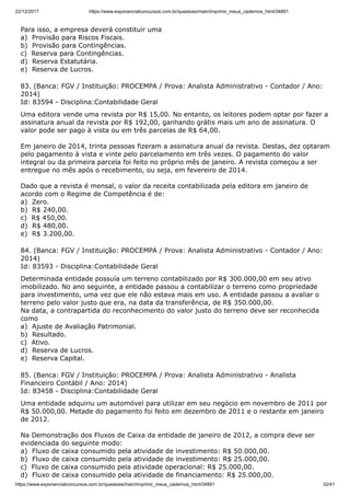 22/12/2017 https://www.exponencialconcursos.com.br/questoes/main/imprimir_meus_cadernos_html/34891
https://www.exponencialconcursos.com.br/questoes/main/imprimir_meus_cadernos_html/34891 32/41
Para isso, a empresa deverá constituir uma
a) Provisão para Riscos Fiscais.
b) Provisão para Contingências.
c) Reserva para Contingências.
d) Reserva Estatutária.
e) Reserva de Lucros.
83. (Banca: FGV / Instituição: PROCEMPA / Prova: Analista Administrativo - Contador / Ano:
2014)
Id: 83594 - Disciplina:Contabilidade Geral
Uma editora vende uma revista por R$ 15,00. No entanto, os leitores podem optar por fazer a
assinatura anual da revista por R$ 192,00, ganhando grátis mais um ano de assinatura. O
valor pode ser pago à vista ou em três parcelas de R$ 64,00.
Em janeiro de 2014, trinta pessoas fizeram a assinatura anual da revista. Destas, dez optaram
pelo pagamento à vista e vinte pelo parcelamento em três vezes. O pagamento do valor
integral ou da primeira parcela foi feito no próprio mês de janeiro. A revista começou a ser
entregue no mês após o recebimento, ou seja, em fevereiro de 2014.
Dado que a revista é mensal, o valor da receita contabilizada pela editora em janeiro de
acordo com o Regime de Competência é de:
a) Zero.
b) R$ 240,00.
c) R$ 450,00.
d) R$ 480,00.
e) R$ 3.200,00.
84. (Banca: FGV / Instituição: PROCEMPA / Prova: Analista Administrativo - Contador / Ano:
2014)
Id: 83593 - Disciplina:Contabilidade Geral
Determinada entidade possuía um terreno contabilizado por R$ 300.000,00 em seu ativo
imobilizado. No ano seguinte, a entidade passou a contabilizar o terreno como propriedade
para investimento, uma vez que ele não estava mais em uso. A entidade passou a avaliar o
terreno pelo valor justo que era, na data da transferência, de R$ 350.000,00.
Na data, a contrapartida do reconhecimento do valor justo do terreno deve ser reconhecida
como
a) Ajuste de Avaliação Patrimonial.
b) Resultado.
c) Ativo.
d) Reserva de Lucros.
e) Reserva Capital.
85. (Banca: FGV / Instituição: PROCEMPA / Prova: Analista Administrativo - Analista
Financeiro Contábil / Ano: 2014)
Id: 83458 - Disciplina:Contabilidade Geral
Uma entidade adquiriu um automóvel para utilizar em seu negócio em novembro de 2011 por
R$ 50.000,00. Metade do pagamento foi feito em dezembro de 2011 e o restante em janeiro
de 2012.
Na Demonstração dos Fluxos de Caixa da entidade de janeiro de 2012, a compra deve ser
evidenciada do seguinte modo:
a) Fluxo de caixa consumido pela atividade de investimento: R$ 50.000,00.
b) Fluxo de caixa consumido pela atividade de investimento: R$ 25.000,00.
c) Fluxo de caixa consumido pela atividade operacional: R$ 25.000,00.
d) Fluxo de caixa consumido pela atividade de financiamento: R$ 25.000,00.
 