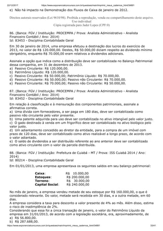 22/12/2017 https://www.exponencialconcursos.com.br/questoes/main/imprimir_meus_cadernos_html/34891
https://www.exponencialconcursos.com.br/questoes/main/imprimir_meus_cadernos_html/34891 33/41
e) Não há impacto na Demonstração dos Fluxos de Caixa de janeiro de 2012.
Direitos autorais reservados (Lei 9610/98). Proibida a reprodução, venda ou compartilhamento deste arquivo.
Uso individual
Cópia registrada para Jader Lopes (CPF:0)
86. (Banca: FGV / Instituição: PROCEMPA / Prova: Analista Administrativo - Analista
Financeiro Contábil / Ano: 2014)
Id: 83453 - Disciplina:Contabilidade Geral
Em 30 de janeiro de 2014, uma empresa efetuou a destinação dos lucros do exercício de
2013, no valor de R$ 120.000,00. Destes, R$ 50.000,00 diziam respeito ao dividendo mínimo
obrigatório, enquanto R$ 70.000,00 eram relativos a dividendos adicionais.
Assinale a opção que indica como a distribuição deve ser contabilizada no Balanço Patrimonial
dessa companhia, em 31 de dezembro de 2013.
a) Passivo Circulante: R$ 120.000,00.
b) Patrimônio Líquido: R$ 120.000,00.
c) Passivo Circulante: R$ 50.000,00; Patrimônio Líquido: R$ 70.000,00.
d) Passivo Circulante: R$ 50.000,00; Passivo não Circulante: R$ 70.000,00.
e) Passivo Circulante: R$ 70.000,00; Passivo não Circulante: R$ 50.000,00.
87. (Banca: FGV / Instituição: PROCEMPA / Prova: Analista Administrativo - Analista
Financeiro Contábil / Ano: 2014)
Id: 83452 - Disciplina:Contabilidade Geral
Em relação à classificação e à mensuração dos componentes patrimoniais, assinale a
afirmativa correta.
a) Uma dívida com fornecedores, a ser paga em 180 dias, deve ser contabilizada como
passivo não circulante pelo valor presente.
b) Uma patente adquirida para uso deve ser contabilizada no ativo intangível pelo valor justo.
c) O gado destinado à venda em um frigorífico deve ser contabilizado no ativo biológico pelo
valor justo.
d) Um adiantamento concedido ao diretor da entidade, para a compra de um imóvel com
prazo de 120 dias, deve ser contabilizado como ativo realizável a longo prazo, de acordo com
o valor adiantado.
e) O saldo de dividendos a ser distribuído referente ao ano anterior deve ser contabilizado
como ativo circulante com o valor da parcela distribuída.
88. (Banca: FGV / Instituição: Prefeitura de Cuiabá - MT / Prova: ISS Cuiabá 2014 / Ano:
2014)
Id: 80214 - Disciplina:Contabilidade Geral
Em 01/01/2013, uma empresa apresentava os seguintes saldos em seu balanço patrimonial:
Caixa: R$ 10.000,00
Estoques: R$ 200.000,00
Terreno: R$ 30.000,00
Capital Social: R$ 240.000,00
No mês de janeiro, a empresa vendeu metade de seu estoque por R$ 160.000,00, o que é
considerado relevante. Do valor, metade será recebida em 30 dias, e a outra metade, em 60
dias.
A empresa considera a taxa para desconto a valor presente de 4% ao mês. Além disso, estima
o risco de inadimplência de 2%.
Considerando que essa foi a única transação de janeiro, o valor do Patrimônio Líquido da
empresa em 31/01/2013, de acordo com a legislação societária, era, aproximadamente, de
a) R$ 56.800,00.
b) R$ 287.688,00.
 