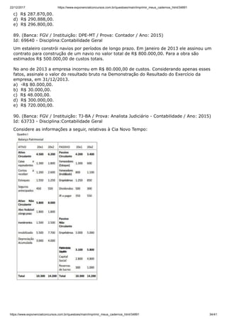 22/12/2017 https://www.exponencialconcursos.com.br/questoes/main/imprimir_meus_cadernos_html/34891
https://www.exponencialconcursos.com.br/questoes/main/imprimir_meus_cadernos_html/34891 34/41
c) R$ 287.870,00.
d) R$ 290.888,00.
e) R$ 296.800,00.
89. (Banca: FGV / Instituição: DPE-MT / Prova: Contador / Ano: 2015)
Id: 69640 - Disciplina:Contabilidade Geral
Um estaleiro constrói navios por períodos de longo prazo. Em janeiro de 2013 ele assinou um
contrato para construção de um navio no valor total de R$ 800.000,00. Para a obra são
estimados R$ 500.000,00 de custos totais.
No ano de 2013 a empresa incorreu em R$ 80.000,00 de custos. Considerando apenas esses
fatos, assinale o valor do resultado bruto na Demonstração do Resultado do Exercício da
empresa, em 31/12/2013.
a) -R$ 80.000,00.
b) R$ 30.000,00.
c) R$ 48.000,00.
d) R$ 300.000,00.
e) R$ 720.000,00.
90. (Banca: FGV / Instituição: TJ-BA / Prova: Analista Judiciário - Contabilidade / Ano: 2015)
Id: 63733 - Disciplina:Contabilidade Geral
Considere as informações a seguir, relativas à Cia Novo Tempo:
 