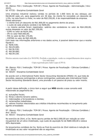 22/12/2017 https://www.exponencialconcursos.com.br/questoes/main/imprimir_meus_cadernos_html/34891
https://www.exponencialconcursos.com.br/questoes/main/imprimir_meus_cadernos_html/34891 37/41
95. (Banca: FGV / Instituição: TCM-SP / Prova: Agente de Fiscalização - Administração / Ano:
2015)
Id: 47735 - Disciplina:Contabilidade Geral
Uma empresa industrial realizou vendas no período de 1.000 itens do seu estoque, por
R$180,00 cada um, para pagamento em 30 dias. Ao cliente foi concedido um desconto de
1,5%, na nota fiscal e o frete, no valor de R$2.250,00, é de responsabilidade da empresa.
Dados adicionais:
- o cliente terá um desconto de R$1.800,00 no pagamento dentro do prazo;
- o custo de cada produto vendido é de R$90,00;
- no mesmo período foram registrados: salários dos vendedores no valor de R$4.200,00,
outras despesas no valor de R$1.350,00;
- ICMS no valor de R$34.200;
- IPI no valor R$9.000,00;
- PIS no valor de R$1.170,00;
- COFINS no valor de R$5.400,00.
Com base nas informações anteriores e nos dados acima, é possível determinar que a receita
líquida é:
a) R$46.530;
b) R$129.680;
c) R$136.530;
d) R$138.680;
e) R$139.230.
Direitos autorais reservados (Lei 9610/98). Proibida a reprodução, venda ou compartilhamento deste arquivo.
Uso individual
Cópia registrada para Jader Lopes (CPF:0)
96. (Banca: FGV / Instituição: TCM-SP / Prova: Agente de Fiscalização - Ciências Contábeis /
Ano: 2015)
Id: 46529 - Disciplina:Contabilidade Geral
De acordo com a International Public Sector Accounting Standards (IPSAS) 19, que trata de
provisões, passivos contingentes e ativos contingentes, publicada pelo International Public
Sector Accounting Standards Board, uma provisão é um passivo de prazo ou valor incerto.
A partir dessa definição, o único item a seguir que NÃO atende a esse conceito está
relacionado ao pagamento de:
a) autuações fiscais;
b) férias e décimo terceiro salário;
c) indenizações a fornecedores e clientes;
d) reclamações trabalhistas;
e) valores incertos relacionados aos créditos tributários reconhecidos no lançamento pelo
agente arrecadador.
97. (Banca: FGV / Instituição: TCM-SP / Prova: Agente de Fiscalização - Ciências Contábeis /
Ano: 2015)
Id: 46515 - Disciplina:Contabilidade Geral
No exercício de 20x4, a Cia. Norte apurou perdas de R$12.000,00 por redução ao valor
recuperável de um ativo imobilizado, cujo custo de aquisição foi de R$80.000,00 e estava
40% depreciado.
Os lançamentos contábeis da Cia. Norte ao final do exercício de 20x4 relativos à redução do
imobilizado ao seu valor recuperável são os seguintes:
 