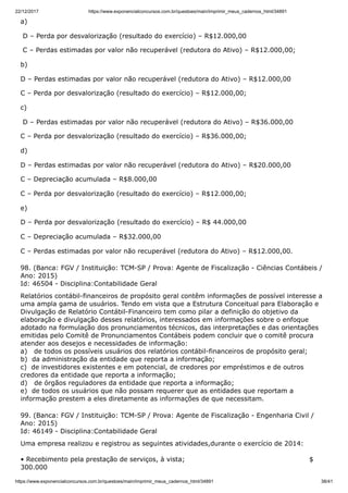 22/12/2017 https://www.exponencialconcursos.com.br/questoes/main/imprimir_meus_cadernos_html/34891
https://www.exponencialconcursos.com.br/questoes/main/imprimir_meus_cadernos_html/34891 38/41
a)
D – Perda por desvalorização (resultado do exercício) – R$12.000,00
C – Perdas estimadas por valor não recuperável (redutora do Ativo) – R$12.000,00;
b)
D – Perdas estimadas por valor não recuperável (redutora do Ativo) – R$12.000,00
C – Perda por desvalorização (resultado do exercício) – R$12.000,00;
c)
D – Perdas estimadas por valor não recuperável (redutora do Ativo) – R$36.000,00
C – Perda por desvalorização (resultado do exercício) – R$36.000,00;
d)
D – Perdas estimadas por valor não recuperável (redutora do Ativo) – R$20.000,00
C – Depreciação acumulada – R$8.000,00
C – Perda por desvalorização (resultado do exercício) – R$12.000,00;
e)
D – Perda por desvalorização (resultado do exercício) – R$ 44.000,00
C – Depreciação acumulada – R$32.000,00
C – Perdas estimadas por valor não recuperável (redutora do Ativo) – R$12.000,00.
98. (Banca: FGV / Instituição: TCM-SP / Prova: Agente de Fiscalização - Ciências Contábeis /
Ano: 2015)
Id: 46504 - Disciplina:Contabilidade Geral
Relatórios contábil-financeiros de propósito geral contêm informações de possível interesse a
uma ampla gama de usuários. Tendo em vista que a Estrutura Conceitual para Elaboração e
Divulgação de Relatório Contábil-Financeiro tem como pilar a definição do objetivo da
elaboração e divulgação desses relatórios, interessados em informações sobre o enfoque
adotado na formulação dos pronunciamentos técnicos, das interpretações e das orientações
emitidas pelo Comitê de Pronunciamentos Contábeis podem concluir que o comitê procura
atender aos desejos e necessidades de informação:
a) de todos os possíveis usuários dos relatórios contábil-financeiros de propósito geral;
b) da administração da entidade que reporta a informação;
c) de investidores existentes e em potencial, de credores por empréstimos e de outros
credores da entidade que reporta a informação;
d) de órgãos reguladores da entidade que reporta a informação;
e) de todos os usuários que não possam requerer que as entidades que reportam a
informação prestem a eles diretamente as informações de que necessitam.
99. (Banca: FGV / Instituição: TCM-SP / Prova: Agente de Fiscalização - Engenharia Civil /
Ano: 2015)
Id: 46149 - Disciplina:Contabilidade Geral
Uma empresa realizou e registrou as seguintes atividades,durante o exercício de 2014:
• Recebimento pela prestação de serviços, à vista; $
300.000
 