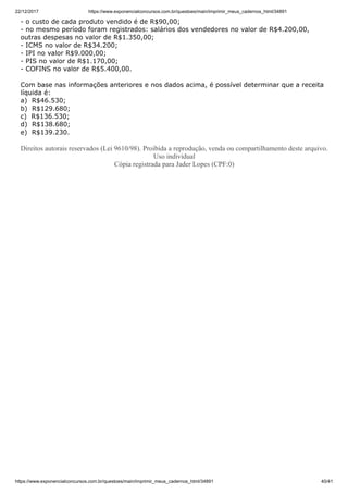 22/12/2017 https://www.exponencialconcursos.com.br/questoes/main/imprimir_meus_cadernos_html/34891
https://www.exponencialconcursos.com.br/questoes/main/imprimir_meus_cadernos_html/34891 40/41
- o custo de cada produto vendido é de R$90,00;
- no mesmo período foram registrados: salários dos vendedores no valor de R$4.200,00,
outras despesas no valor de R$1.350,00;
- ICMS no valor de R$34.200;
- IPI no valor R$9.000,00;
- PIS no valor de R$1.170,00;
- COFINS no valor de R$5.400,00.
Com base nas informações anteriores e nos dados acima, é possível determinar que a receita
líquida é:
a) R$46.530;
b) R$129.680;
c) R$136.530;
d) R$138.680;
e) R$139.230.
Direitos autorais reservados (Lei 9610/98). Proibida a reprodução, venda ou compartilhamento deste arquivo.
Uso individual
Cópia registrada para Jader Lopes (CPF:0)
 