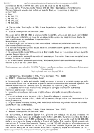 22/12/2017 https://www.exponencialconcursos.com.br/questoes/main/imprimir_meus_cadernos_html/34891
https://www.exponencialconcursos.com.br/questoes/main/imprimir_meus_cadernos_html/34891 5/41
parcelas era de R$ 240.000. Já o valor justo do ativo era de R$ 210.000.
De acordo com o Pronunciamento Técnico CPC 06 (R1) - Operações de Arrendamento
Mercantil assinale a opção que indica por quanto deve ser reconhecido o ativo, em
01/01/2016.
a) Zero.
b) R$ 210.000.
c) R$ 235.000.
d) R$ 240.000.
e) R$ 300.000.
10. (Banca: FGV / Instituição: ALERJ / Prova: Especialista Legislativo - Ciências Contábeis /
Ano: 2017)
Id: 509436 - Disciplina:Contabilidade Geral
De acordo com o CPC 06 (R1), o arrendamento mercantil é um acordo pelo qual o arrendador
transmite ao arrendatário em troca de um pagamento ou série de pagamentos o direito de
usar um ativo por um período de tempo acordado.
Nesse tipo de contrato:
a) a depreciação será reconhecida tanto quando se tratar de arrendamento mercantil
operacional como financeiro;
b) a política de depreciação dos ativos deve ser consistente com a política dos demais ativos
de propriedade da entidade;
c) no arrendamento mercantil financeiro, a depreciação deve ser reconhecida sempre durante
o prazo do arrendamento;
d) no arrendamento mercantil operacional, os encargos financeiros devem ser apropriados no
começo do prazo contratual;
e) no arrendamento mercantil operacional, a depreciação deve ser reconhecida sempre
durante o prazo de vida útil do ativo.
Direitos autorais reservados (Lei 9610/98). Proibida a reprodução, venda ou compartilhamento deste arquivo.
Uso individual
Cópia registrada para Jader Lopes (CPF:0)
11. (Banca: FGV / Instituição: TJ-RO / Prova: Contador / Ano: 2015)
Id: 446649 - Disciplina:Contabilidade Geral
A Demonstração do Valor Adicionado (DVA) apresenta o quanto a entidade agrega de valor
aos insumos adquiridos de terceiros e que são vendidos ou consumidos durante o período. Da
mesma maneira que na Demonstração do Resultado do Exercício (DRE), na DVA:
a) as receitas de venda de mercadorias, produtos e serviços não incluem os tributos
incidentes sobre essas receitas;
b) os ganhos oriundos de baixas de imobilizado por alienação são considerados como
receitas;
c) a construção de ativos para uso próprio é considerada como uma receita;
d) os gastos com pessoal próprio são incluídos no custo dos produtos, das mercadorias e dos
serviços vendidos;
e) os juros sobre recursos obtidos junto a terceiros incorridos no período incluem os valores
que tenham sido capitalizados.
12. (Banca: FGV / Instituição: TJ-RO / Prova: Contador / Ano: 2015)
Id: 446644 - Disciplina:Contabilidade Geral
Em 31/11/20x2, a Industrial Épsilon S.A. possuía um estoque de 10.000 unidades de
mercadorias, cujos custos de produção foram de R$ 1.200.000. Durante dezembro de 20x2 a
companhia produziu mais 5.000 unidades de mercadorias, a um custo total de R$ 450.000.
Após o encerramento dessa produção, a Industrial Épsilon S.A. vendeu 6.000 unidades de
mercadorias à Companhia Comercial Digama, por R$ 780.000, não tendo efetuado nenhuma
outra venda de mercadorias no período. A Companhia Comercial Digama, por sua vez, que
não possuía estoques de mercadorias antes dessa aquisição, ainda em dezembro de 20x2
 